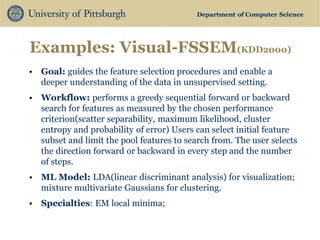 Department of Computer Science 
Examples: Visual-FSSEM(KDD2000) 
•Goal: guides the feature selection procedures and enable a deeper understanding of the data in unsupervised setting. 
•Workflow: performs a greedy sequential forward or backward search for features as measured by the chosen performance criterion(scatter separability, maximum likelihood, cluster entropy and probability of error) Users can select initial feature subset and limit the pool features to search from. The user selects the direction forward or backward in every step and the number of steps. 
•ML Model: LDA(linear discriminant analysis) for visualization; mixture multivariate Gaussians for clustering. 
•Specialties: EM local minima; 