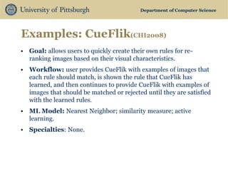 Department of Computer Science 
Examples: CueFlik(CHI2008) 
•Goal: allows users to quickly create their own rules for re- ranking images based on their visual characteristics. 
•Workflow: user provides CueFlik with examples of images that each rule should match, is shown the rule that CueFlik has learned, and then continues to provide CueFlik with examples of images that should be matched or rejected until they are satisfied with the learned rules. 
•ML Model: Nearest Neighbor; similarity measure; active learning. 
•Specialties: None.  