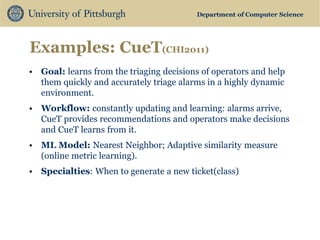 Department of Computer Science 
Examples: CueT(CHI2011) 
•Goal: learns from the triaging decisions of operators and help them quickly and accurately triage alarms in a highly dynamic environment. 
•Workflow: constantly updating and learning: alarms arrive, CueT provides recommendations and operators make decisions and CueT learns from it. 
•ML Model: Nearest Neighbor; Adaptive similarity measure (online metric learning). 
•Specialties: When to generate a new ticket(class)  