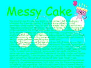 You see right now I'm what you would call "un normal."  But on the Friday afternoon that I was turning two, I was what you would call a handful, unordinary, crazy beyond crazy, but also very hungry. And if you put both of those subjects together, ooo ooo ooo, you are in trouble. But let's back up a bit, all the way back to the of my birthday day. And before the oddness started. So my exciting birthday was around noon that Friday. I'm not sure, but I'm pretty sure that nothing really happened before the party. Except all my family and friends arriving, and putting on my cute bight blue perky big girl dress on! And as the party started everything was normal. Until... The Cake. The cake came out! You see when I was little I would go crazy for cake, CRAZY. And this was definitely a crazy moment. Five minutes passed when I heard the Happy Birthday song ringing out of my ears. I knew in my small, dumb brain, that is was only a few more seconds...Right before the last Happy Birthday to You. I couldn’t wait. I blew out the big number two candle and shoved my hands right in to the cake!!!!!!!!!!!!!!!!!!! I smeared all the icing, candles, and rainbow sprinkles everywhere. I didn’t hesitate though, I shoved the cake into my face, and it looked like I had just swum in a pool of cake!! Even though it was disgusting, it was goooooooooooooooooooooooooooooooooooooood. Everyone was laughing at me, and taking pictures, but I didn’t care, for I was eating my cake. So that’s my cake experience. And each year l want to have a rerun of my two year old birthday party. But my mom always keeps saying “no” to my request. But who cares if I get messy, the only thing that really matters is if the cake is good!!!!    Messy Cake 