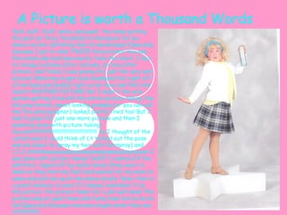 A Picture is worth a Thousand Words Poof, buff, fluff, smile, and pose!  You know getting the part as Tracy Tournblad in Hairspray for my dance recital, definitely had its advantages! Especially because I got to take TWICE the pictures! You see this whole day had been hectic from the start, I had to change costume after costume, picture after picture, and finally I was posing for just the very last picture! When my bright blue headband fell right off of my head and landed right on my face and that only meant ANOTHER PICTURE! But I wasn't the only person getting tired off the entire picture taking, the old gray haired, sweet looking grandpa (or you can call him the photographer) looked pretty tired too! But I had to pose for just one more picture and then I would be done with picture taking! Hurrah!!!!!!!!!!!!!!!!!!!!!!!!!!!!!!!!!!!!!!!!!!!!!!!!! So I thought of the cutest pose I could think of (it turned out the pose was me about to spray my hair with hairspray) and 1,2,3 chhhhheeeeeeeeeeessssssssssssseeeeeeeeees! I was done with picture taking! Yes!!!!! I rushed off the platform, ripped off my dance shoes (they were to small so they hurt my feet) and waited for my mom to came and pick me up at the dance studio. Wow, that is a great memory to save! I'll always remember it by the picture, the picture taken for a job well done! The picture was at good times and funny ones too ha ha ha ha! Especially because everyone laughs when they see it!!!!!!!!!!!!!!!!! 