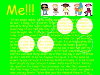 Me!!! "All my single ladies, all my single ladies, oh oh ooo oh oh ooo oh oh ooo," I sang. For it was my favorite song! I was so close to almost hitting the replay button, to play the song over again, but something hit me. Not literally, but in my head, and it became a deep thought. Me. I started to wander about myself, first my looks, but that wasn't hard. My blondish brownish hair, sea blue eyes, a field of freckles on my face, two holes for two earrings, and only a four foot eight inches tall girl. I started laughing (in my head), then boom, that's what makes me happy, laughing. Then opposite, the thing that makes me sad is well not getting along with someone. Wow I am on roll!!!! Poof, question, answer: well the weirdest thing about me is that one day I want to dress up like a nerd!!!! Ha ha ha. Anyway moving on, I'm the same as people my age because I brush my teeth everyday. I'm different from people my age because I make really weird faces. And my last question for myself has an answer too. And that answer is that the things I most value in my life are my locket, my jewelry case, and my family. "Wow that was the deepest thought I've ever had," "But this is me, who I am, the one and only person I’ll be, well for now at least!!!!!!!!!!!!!!” 
