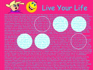 Live Your Life Have you ever actually thought of your life? Well the subject never really occurred to me until about 10 seconds ago. And crazily I know a lot about my life already! (I wonder why, ha ha ha ha.) So here comes my life, my world, and maybe a little of my future! “What’s in” Well fashion wise: skinny jeans, ponytails, bright colors flats. Music wise: A lot of slow rap, or like really fast pop. Right now all my friends and I love the song, Boom Boom Pow! TV: Well my friends and I love to watch TV, most of the time were watching shows from Oxygen, The N, and ABC, and every once in a while we might watch Disney channel, but not much. For video games, we just play fun games on the Wii! Well hopefully you’re getting the picture. There are a lot of things “IN” right now, but instead of “IN” how about “OUT.” A lot of things have been considered “OUT” lately. Especially: gauchos, sprite, stud earrings, The Cheetah Girls, and That So Raven. Just to make this clear a lot of things are out, but enough on that topic, I think you need to know what were wearing now of days! You see most people today are wearing converses, sandals, baby doll shirts, scarves, etc. etc. Oh and you can’t forget the latest hair styles!!!!!!!!!!! Like: ponytails, half ponytails, braids, piggy tales, the 60’s bun, and the regular plane down. But sometimes you can’t relay on the “IN” and “OUT”. You have to relay on the uniqueness you have for yourself!  Now you see IN and OUT isn’t the only part of my life. It’s just a third of it, I have a whole another third, and third I call…EDUCATION, or for short school. Yea I do take school seriously, but that doesn’t mean I have love it, but it doesn’t mean I hate it, so I guess I just like it! And school is pretty easy to follow. For instance: On a typical school day all you do is… Wake up (I wake up at 6:45 each morning,) take a shower, eat breakfast, and then I’m off to school. Once you get to school you have three classes then break. Then you go to PE, you have another class, study hall, lunch then another two classes, and then you’re ready to leave and go home!!!!!!! School isn’t the only thing I do on weekdays. I also play tennis, I’m amazing, and I also dance for three days a week, around about two hours for each class!!!!!! But I sure do love doing my hobbies! Oh and on the weekends I love to pig-out, what movies, jump on the trampoline, and have a lot of friends over!!! But sometimes I can’t have to much fun because if I did I wouldn’t get anything done, and that just makes me so tense and stressed. Especially school projects, I always hold them off, and sometimes I have to stay up until 11:00 at night then get up really early the day it’s due. It drives me crazy, but I‘ve gotten better now at not holding it off! ( I just gave myself a pat on the back, ha ha ha ha!) But you now that’s life, and a good example of me, too!!!!!!!!!!!!!!!!!!!!! Now if you haven't noticed yet, you can tell that my life is very crazy. Outside of school especially because of all the activities I participate in. Well out of school I do a lot of dancing ( jazz, tap, lyrical, hip hop, and musical theater), sometimes I might even help and participate in my church. As I said before I also play tennis, and I also collect these really cool glass thingies!!!!!!!!!! But during everything I participate I have a crazy mind, and my mind thinks about the weirdest things!!!!!!!! Like for instance the opposite of girls, GUYS. Guys are OK, I mean I can’t say I hate them, because I have a 16 year old brother who’s extremely nice to me (he went to get me Subway yesterday!) But some guys are different, I mean they’re really odd, sometimes annoying, but other times they’re OK. Oh, and in my crazy mind I also think about MY FUTURE! I know that in the future I will definitely be the same crazy person, but a lot of things will change. Like my long-term goals, my looks, in the future I might even have a dog, and my thoughts will change!!!!!! But sill a lot of things will be the same, my creativitieness, my urge to get dirty, the love for dance, and my loud crazy laugh!! But I can’t wait for the future, so it’s coming to me. And right now I’m just living the life!!!!!!!!!!!!! 