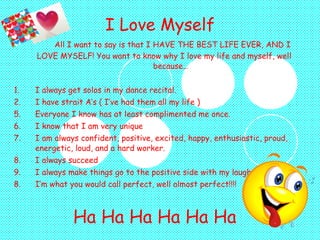 I Love Myself   All I want to say is that I HAVE THE BEST LIFE EVER, AND I LOVE MYSELF! You want to know why I love my life and myself, well  because… 1.  I always get solos in my dance recital. 2. I have strait A’s ( I’ve had them all my life ) Everyone I know has at least complimented me once. I know that I am very unique  I am always confident, positive, excited, happy, enthusiastic, proud, energetic, loud, and a hard worker. I always succeed I always make things go to the positive side with my laugh 8. I’m what you would call perfect, well almost perfect!!!! Ha Ha Ha Ha Ha Ha 