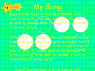 My Song Right now the song that best describes me is my favorite song. And this song really described my personality, because when I grow up… I really do want to become famous. “ When I grow up I wanna be famous I wanna be a star I wanna be in movies. When I grow up I wanna see the world, drive nice cars I wanna have groupies. When I grow up, be on TV, people know me, be on magazines. When I grow up, fresh and clean, number one chick when I step out on the scene” Wow I love that song, and it fits me so well! 