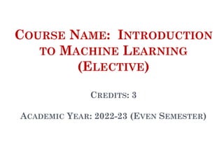 COURSE NAME: INTRODUCTION
TO MACHINE LEARNING
(ELECTIVE)
CREDITS: 3
ACADEMIC YEAR: 2022-23 (EVEN SEMESTER)
1
 