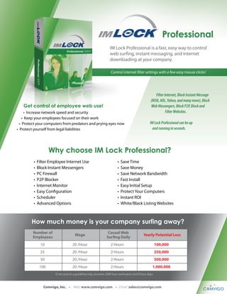 Professional 
IM Lock Professional is a fast, easy way to control 
web surng, instant messaging, and internet 
downloading at your company. 
Control internet lter settings with a few easy mouse clicks! 
Filter Internet, Block Instant Message 
(MSN, AOL, Yahoo, and many more), Block 
Web Messengers, Block P2P, Block and 
Filter Websites. 
IM Lock Professional can be up 
and running in seconds. 
Get control of employee web use! 
• Increase network speed and security 
• Keep your employees focused on their work 
• Protect your computers from predators and prying eyes now 
• Protect yourself from legal liabilities 
Why choose IM Lock Professional? 
• Filter Employee Internet Use 
• Block Instant Messengers 
• PC Firewall 
• P2P Blocker 
• Internet Monitor 
• Easy Conguration 
• Scheduler 
• Advanced Options 
• Save Time 
• Save Money 
• Save Network Bandwidth 
• Fast Install 
• Easy Initial Setup 
• Protect Your Computers 
• Instant ROI 
• White/Black Listing Websites 
How much money is your company surfing away? 
Number of 
Employees 
Casual Web 
Wage Surng Daily Yearly Potential Loss 
10 20 /Hour 2 Hours 100,000 
25 20 /Hour 2 Hours 250,000 
50 20 /Hour 2 Hours 500,000 
100 20 /Hour 2 Hours 1,000,000 
To be used as a guideline only, assumes 2000 hour work years and 8 hour days. 
Comvigo, Inc. • Web: www.comvigo.com • Email: sales@comvigo.com 
 