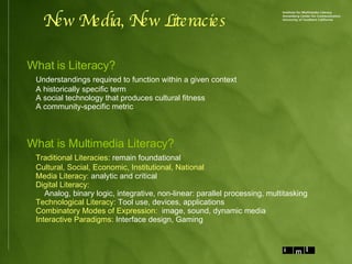 New Media, New Literacies What is Literacy? Understandings required to function within a given context A historically specific term A social technology that produces cultural fitness A community-specific metric What is Multimedia Literacy? Traditional Literacies : remain foundational Cultural, Social, Economic, Institutional, National   Media Literacy:  analytic and critical Digital Literacy: Analog, binary logic, integrative, non-linear: parallel processing, multitasking Technological Literacy:  Tool use, devices, applications Combinatory Modes of Expression:   image, sound, dynamic media Interactive Paradigms:  Interface design, Gaming 