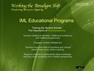 Training the Student-Scholar The Importance of  Multidisciplinarity Working the Paradigm Shift Transforming Literacy in a Digital Age Teaches intellectual flexibility, intellectual confidence, and intellectual generosity Engages multiple intelligences Teaches important skills of synthesis and critique (what’s been done, what’s missing) Requires students to demonstrate deep knowledge: that they know something from multiple perspectives IML Educational Programs 