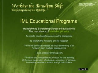 Transforming Scholarship across the Disciplines The Importance of  Multi-disciplinarity IML Educational Programs Working the Paradigm Shift Transforming Literacy in a Digital Age To create new knowledge across the disciplines To identify the horizons of new research To create deep knowledge: to know something is to “ know it” from multiple perspectives To be a leader among peers To create the institutional foundation for the training of the next generation of scholars, scientists, engineers, humanists, teachers, artists, and global citizens 