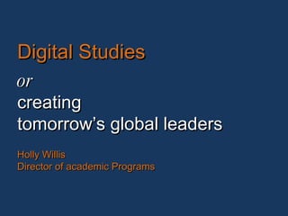 Digital Studies or creating tomorrow’s global leaders Holly Willis Director of academic Programs 