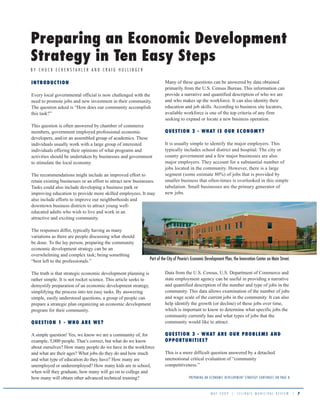 Preparing an Economic Development
Strategy in Ten Easy Steps
BY CHUCK ECKENSTAHLER AND CRAIG HULLINGER

                                                                         Many of these questions can be answered by data obtained
IN TRODUCTION
                                                                         primarily from the U.S. Census Bureau. This information can
                                                                         provide a narrative and quantified description of who we are
Every local governmental official is now challenged with the
                                                                         and who makes up the workforce. It can also identity their
need to promote jobs and new investment in their community.
                                                                         education and job skills. According to business site locators,
The question asked is “How does our community accomplish
                                                                         available workforce is one of the top criteria of any firm
this task?”
                                                                         seeking to expand or locate a new business operation.
This question is often answered by chamber of commerce
                                                                         QUEST I ON 2 - WHAT I S OUR ECON OMY?
members, government employed professional economic
developers, and/or an assembled group of academics. These
                                                                         It is usually simple to identify the major employers. This
individuals usually work with a large group of interested
                                                                         typically includes school district and hospital. The city or
individuals offering their opinions of what programs and
                                                                         county government and a few major businesses are also
activities should be undertaken by businesses and government
                                                                         major employers. They account for a substantial number of
to stimulate the local economy.
                                                                         jobs located in the community. However, there is a large
                                                                         segment (some estimate 80%) of jobs that is provided by
The recommendations might include an improved effort to
                                                                         smaller business that often-times is overlooked in this simple
retain existing businesses or an effort to attract new businesses.
                                                                         tabulation. Small businesses are the primary generator of
Tasks could also include developing a business park or
                                                                         new jobs.
improving education to provide more skilled employees. It may
also include efforts to improve our neighborhoods and
downtown business districts to attract young well-
educated adults who wish to live and work in an
attractive and exciting community.

The responses differ, typically having as many
variations as there are people discussing what should
be done. To the lay person, preparing the community
economic development strategy can be an
overwhelming and complex task; being something
                                                               Part of the City of Peoria’s Economic Development Plan, the Innovation Center on Main Street.
“best left to the professionals.”

                                                                         Data from the U.S. Census, U.S. Department of Commerce and
The truth is that strategic economic development planning is
                                                                         state employment agency can be useful in providing a narrative
rather simple. It is not rocket science. This article seeks to
                                                                         and quantified description of the number and type of jobs in the
demystify preparation of an economic development strategy,
                                                                         community. This data allows examination of the number of jobs
simplifying the process into ten easy tasks. By answering
                                                                         and wage scale of the current jobs in the community. It can also
simple, easily understood questions, a group of people can
                                                                         help identify the growth (or decline) of these jobs over time,
prepare a strategic plan organizing an economic development
                                                                         which is important to know to determine what specific jobs the
program for their community.
                                                                         community currently has and what types of jobs that the
                                                                         community would like to attract.
QUESTION 1 - W H O ARE W E ?

                                                                         QUEST I ON 3 - WHAT A RE OUR PROBLEM S AN D
A simple question! Yes, we know we are a community of, for
                                                                         OPPORTUN I TI ES?
example, 5,000 people. That’s correct, but what do we know
about ourselves? How many people do we have in the workforce
                                                                         This is a more difficult question answered by a detached
and what are their ages? What jobs do they do and how much
                                                                         unemotional critical evaluation of “community
and what type of education do they have? How many are
                                                                         competitiveness.”
unemployed or underemployed? How many kids are in school,
when will they graduate, how many will go on to college and
                                                                                        P R E PA R ING A N E CO NO MIC DE VE LO P ME NT STR ATE GY CO NTIN U E S ON PAG E 8
how many will obtain other advanced technical training?


                                                                                                         MAY 2009          |   ILLINOIS MUNICIPAL REVIEW                      |   7
 