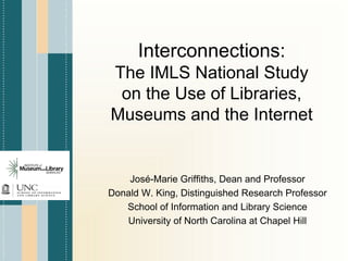 Interconnections:
The IMLS National Study
 on the Use of Libraries,
Museums and the Internet


    José-Marie Griffiths, Dean and Professor
Donald W. King, Distinguished Research Professor
   School of Information and Library Science
   University of North Carolina at Chapel Hill
 