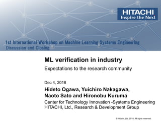 © Hitachi, Ltd. 2018. All rights reserved.
1st International Workshop on Machine Learning Systems Engineering
Discussion and Closing
ML verification in industry
Expectations to the research community
HITACHI, Ltd., Research & Development Group
Center for Technology Innovation -Systems Engineering
Dec 4, 2018
Hideto Ogawa, Yuichiro Nakagawa,
Naoto Sato and Hironobu Kuruma
 