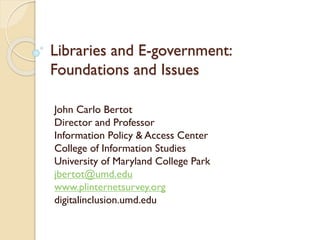 John Carlo Bertot
Director and Professor
Information Policy & Access Center
College of Information Studies
University of Maryland College Park
jbertot@umd.edu
www.plinternetsurvey.org
digitalinclusion.umd.edu
Libraries and E-government:
Foundations and Issues
 