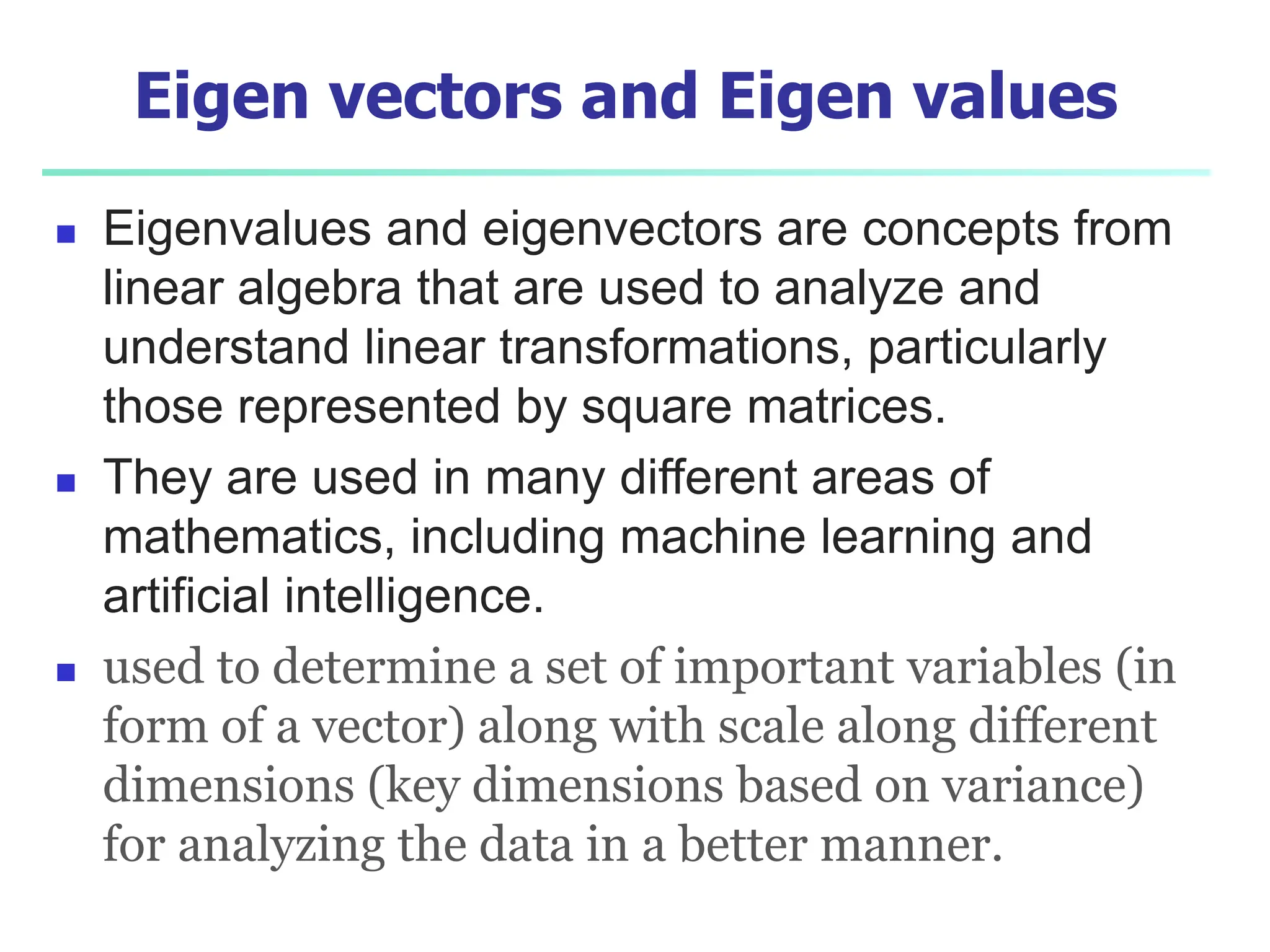 Eigen vectors and Eigen values
 Eigenvalues and eigenvectors are concepts from
linear algebra that are used to analyze and
understand linear transformations, particularly
those represented by square matrices.
 They are used in many different areas of
mathematics, including machine learning and
artificial intelligence.
 used to determine a set of important variables (in
form of a vector) along with scale along different
dimensions (key dimensions based on variance)
for analyzing the data in a better manner.
 