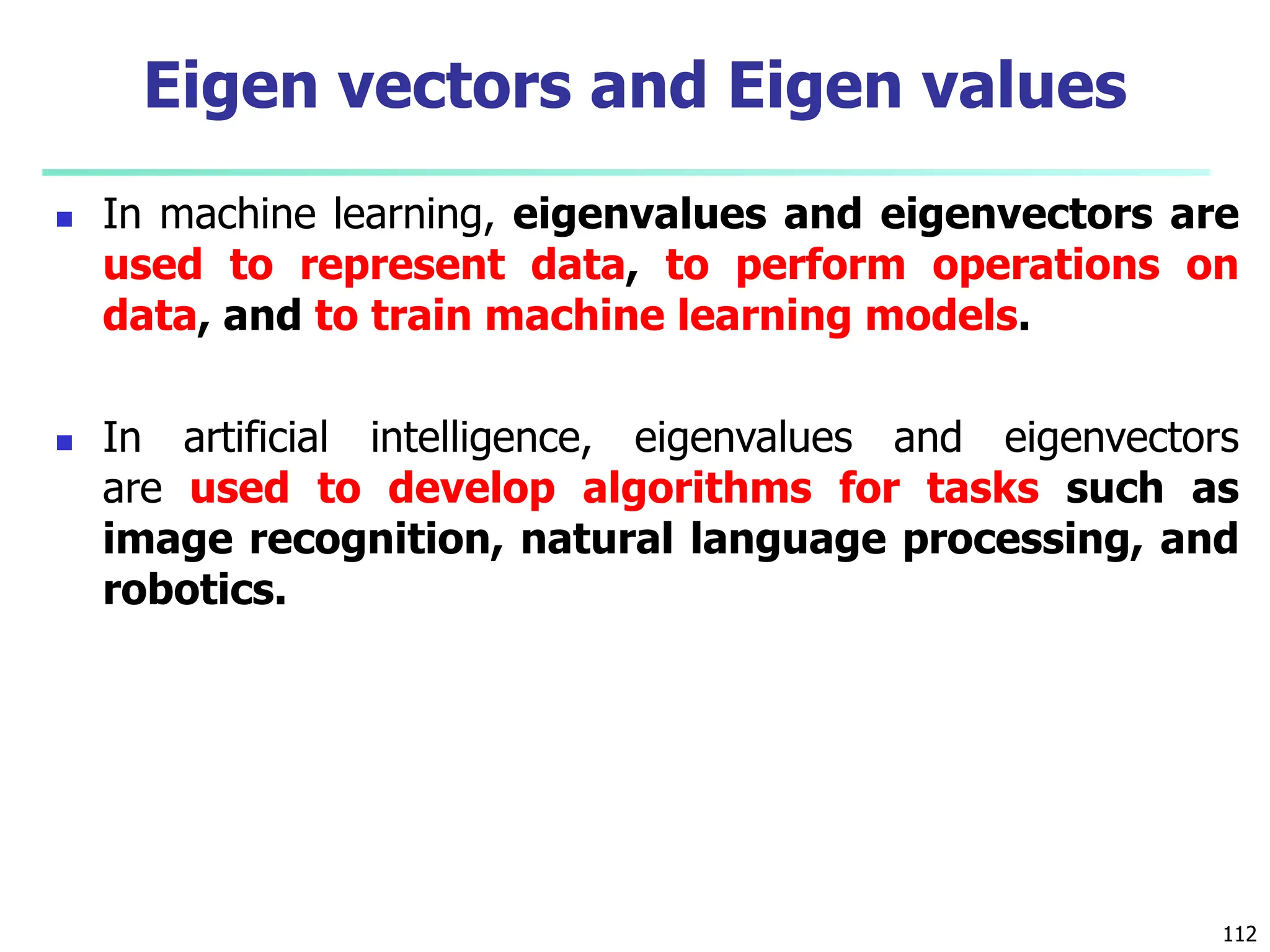  In machine learning, eigenvalues and eigenvectors are
used to represent data, to perform operations on
data, and to train machine learning models.
 In artificial intelligence, eigenvalues and eigenvectors
are used to develop algorithms for tasks such as
image recognition, natural language processing, and
robotics.
112
Eigen vectors and Eigen values
 