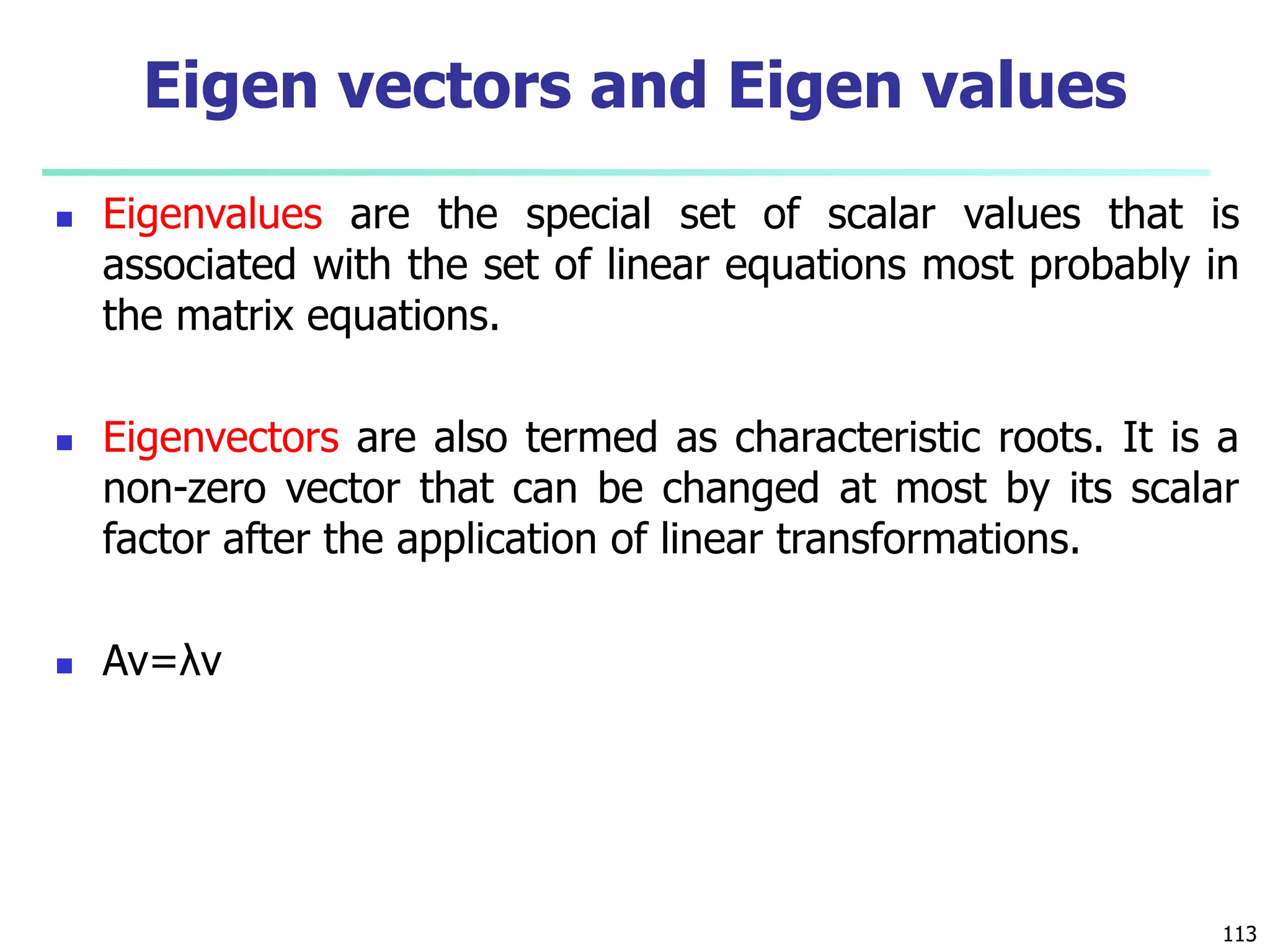  Eigenvalues are the special set of scalar values that is
associated with the set of linear equations most probably in
the matrix equations.
 Eigenvectors are also termed as characteristic roots. It is a
non-zero vector that can be changed at most by its scalar
factor after the application of linear transformations.
 Av=λv
113
Eigen vectors and Eigen values
 