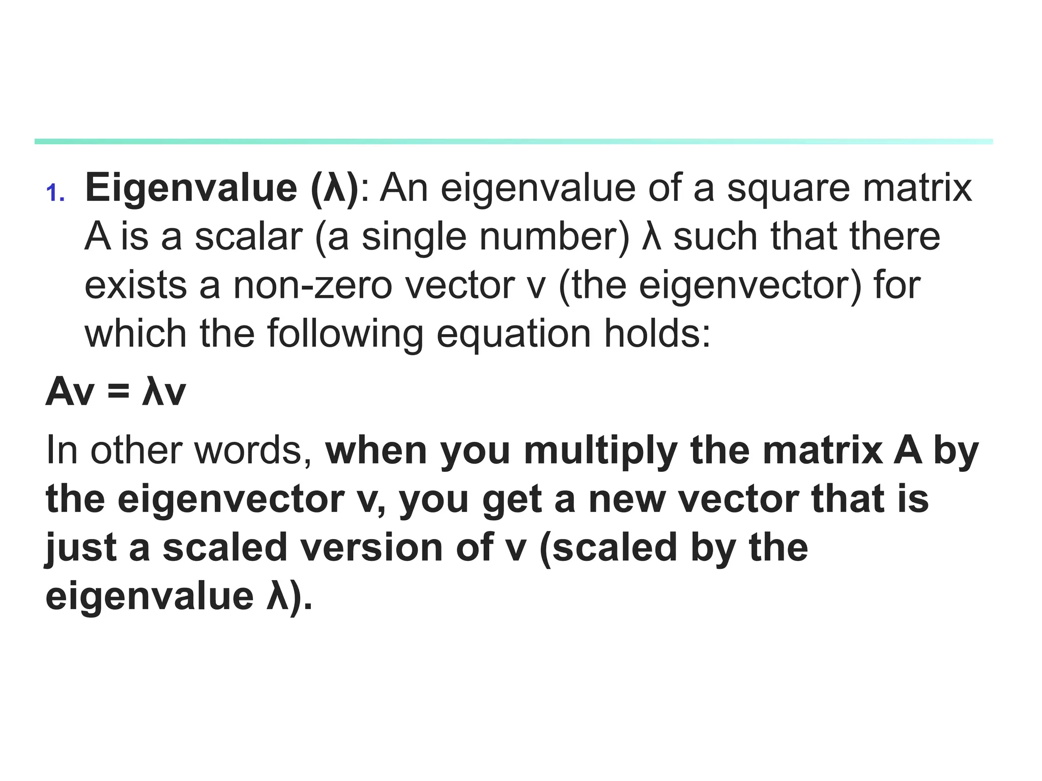 1. Eigenvalue (λ): An eigenvalue of a square matrix
A is a scalar (a single number) λ such that there
exists a non-zero vector v (the eigenvector) for
which the following equation holds:
Av = λv
In other words, when you multiply the matrix A by
the eigenvector v, you get a new vector that is
just a scaled version of v (scaled by the
eigenvalue λ).
 