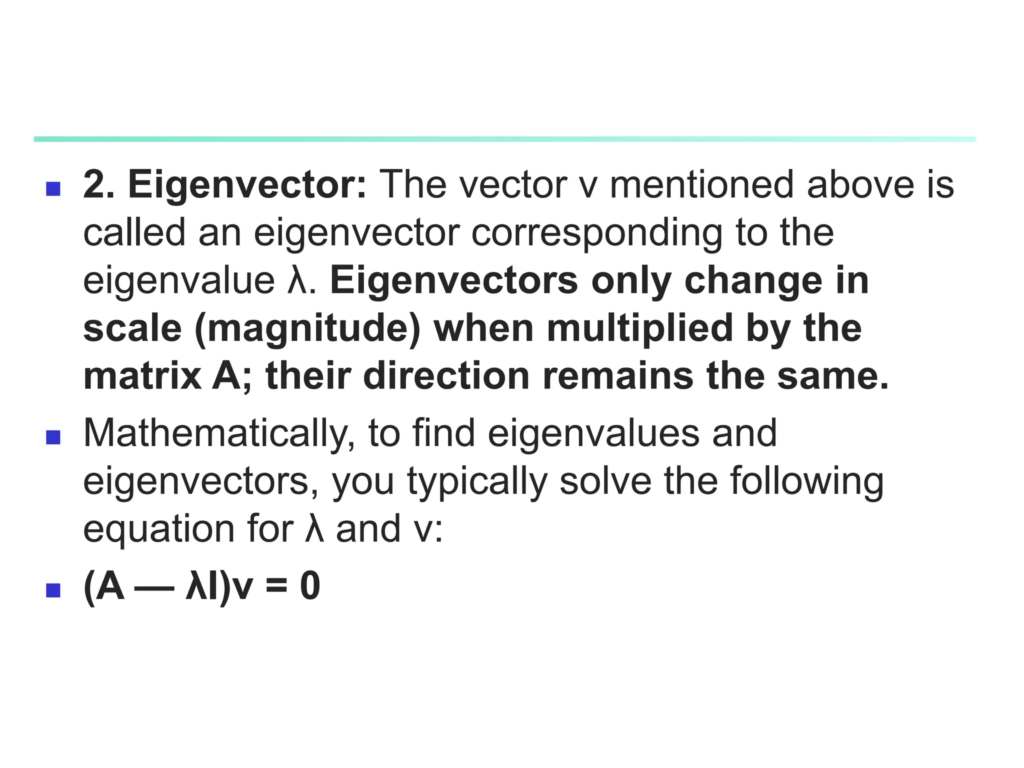  2. Eigenvector: The vector v mentioned above is
called an eigenvector corresponding to the
eigenvalue λ. Eigenvectors only change in
scale (magnitude) when multiplied by the
matrix A; their direction remains the same.
 Mathematically, to find eigenvalues and
eigenvectors, you typically solve the following
equation for λ and v:
 (A — λI)v = 0
 