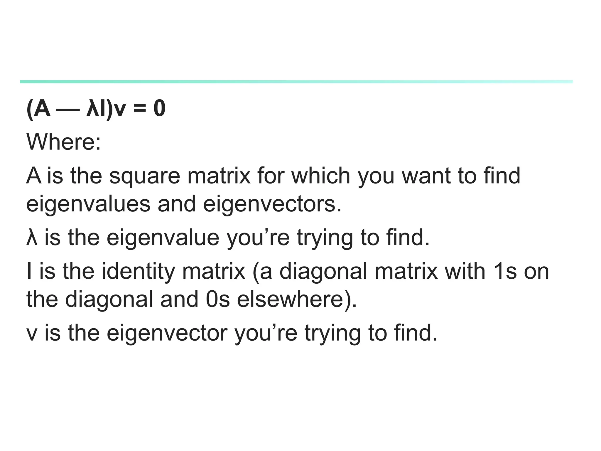 (A — λI)v = 0
Where:
A is the square matrix for which you want to find
eigenvalues and eigenvectors.
λ is the eigenvalue you’re trying to find.
I is the identity matrix (a diagonal matrix with 1s on
the diagonal and 0s elsewhere).
v is the eigenvector you’re trying to find.
 