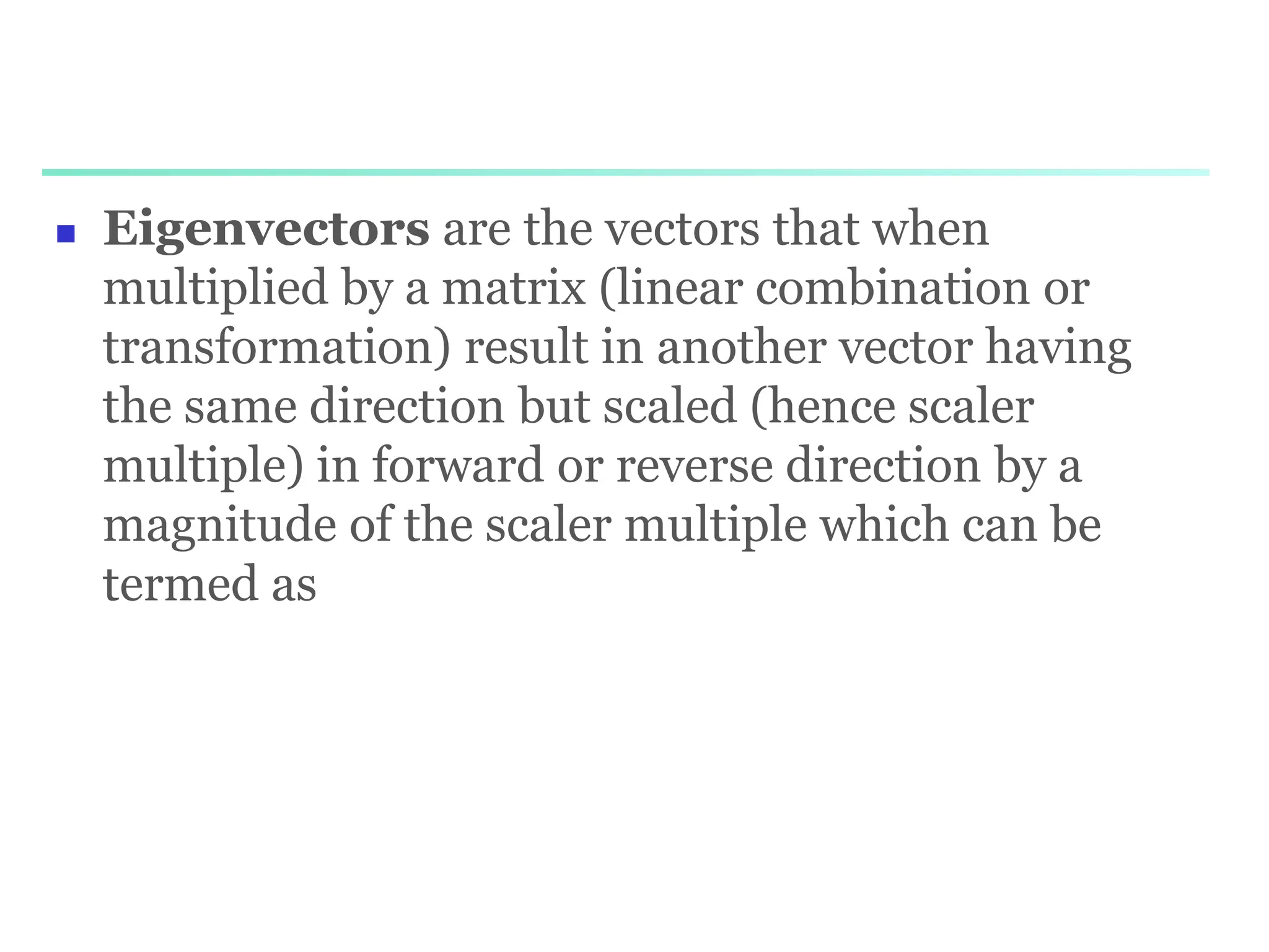  Eigenvectors are the vectors that when
multiplied by a matrix (linear combination or
transformation) result in another vector having
the same direction but scaled (hence scaler
multiple) in forward or reverse direction by a
magnitude of the scaler multiple which can be
termed as
 