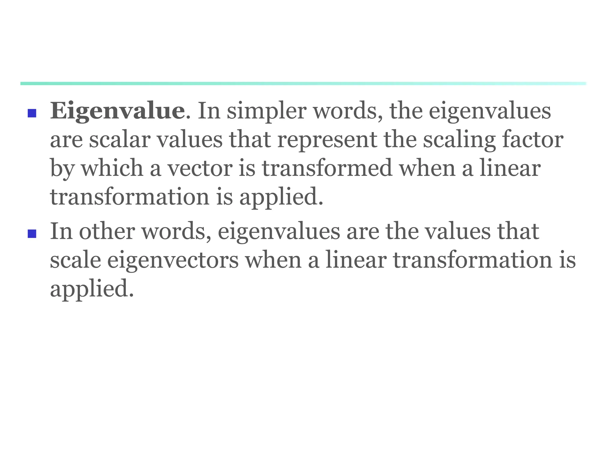  Eigenvalue. In simpler words, the eigenvalues
are scalar values that represent the scaling factor
by which a vector is transformed when a linear
transformation is applied.
 In other words, eigenvalues are the values that
scale eigenvectors when a linear transformation is
applied.
 