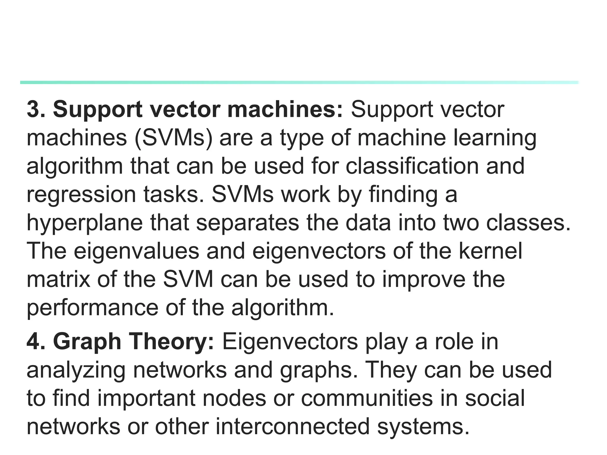 3. Support vector machines: Support vector
machines (SVMs) are a type of machine learning
algorithm that can be used for classification and
regression tasks. SVMs work by finding a
hyperplane that separates the data into two classes.
The eigenvalues and eigenvectors of the kernel
matrix of the SVM can be used to improve the
performance of the algorithm.
4. Graph Theory: Eigenvectors play a role in
analyzing networks and graphs. They can be used
to find important nodes or communities in social
networks or other interconnected systems.
 