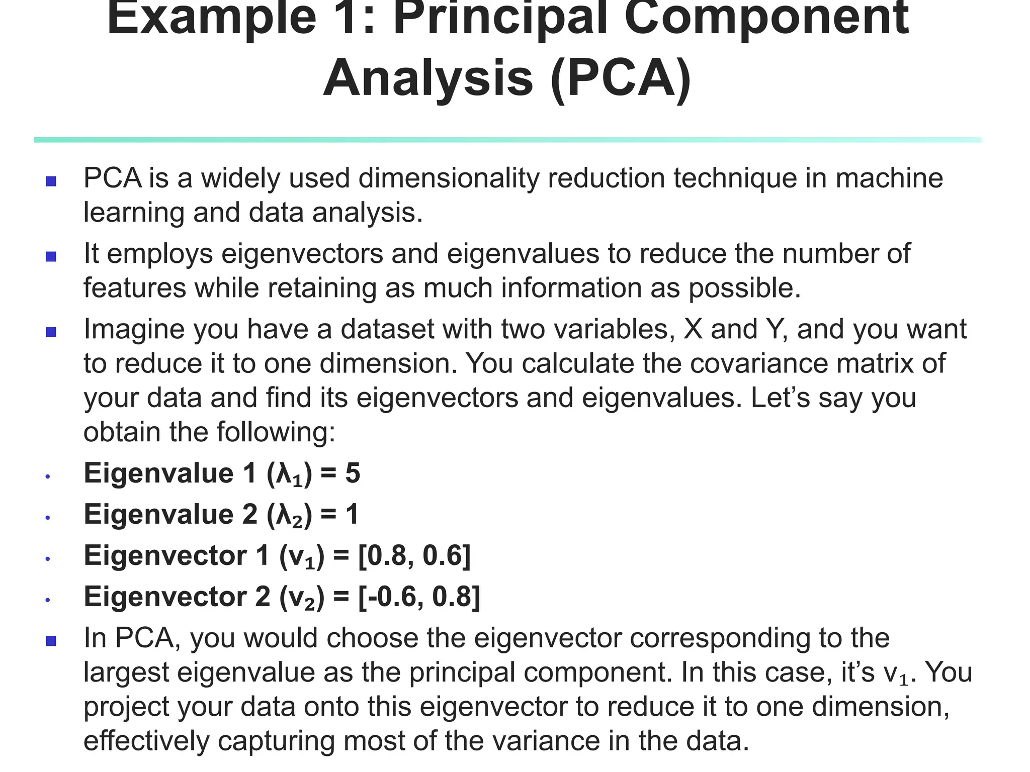 Example 1: Principal Component
Analysis (PCA)
 PCA is a widely used dimensionality reduction technique in machine
learning and data analysis.
 It employs eigenvectors and eigenvalues to reduce the number of
features while retaining as much information as possible.
 Imagine you have a dataset with two variables, X and Y, and you want
to reduce it to one dimension. You calculate the covariance matrix of
your data and find its eigenvectors and eigenvalues. Let’s say you
obtain the following:
• Eigenvalue 1 (λ₁) = 5
• Eigenvalue 2 (λ₂) = 1
• Eigenvector 1 (v₁) = [0.8, 0.6]
• Eigenvector 2 (v₂) = [-0.6, 0.8]
 In PCA, you would choose the eigenvector corresponding to the
largest eigenvalue as the principal component. In this case, it’s v₁. You
project your data onto this eigenvector to reduce it to one dimension,
effectively capturing most of the variance in the data.
 