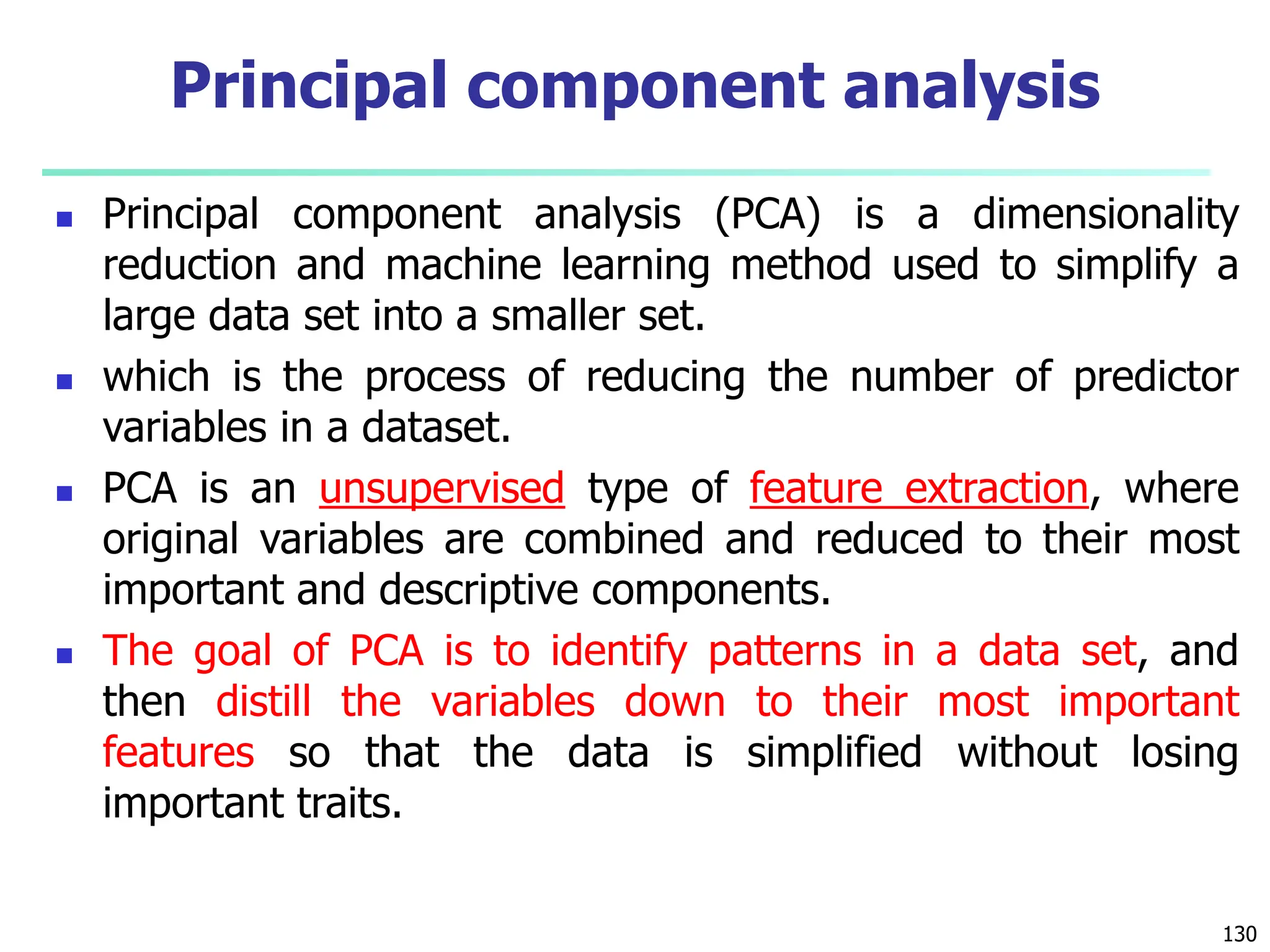  Principal component analysis (PCA) is a dimensionality
reduction and machine learning method used to simplify a
large data set into a smaller set.
 which is the process of reducing the number of predictor
variables in a dataset.
 PCA is an unsupervised type of feature extraction, where
original variables are combined and reduced to their most
important and descriptive components.
 The goal of PCA is to identify patterns in a data set, and
then distill the variables down to their most important
features so that the data is simplified without losing
important traits.
130
Principal component analysis
 