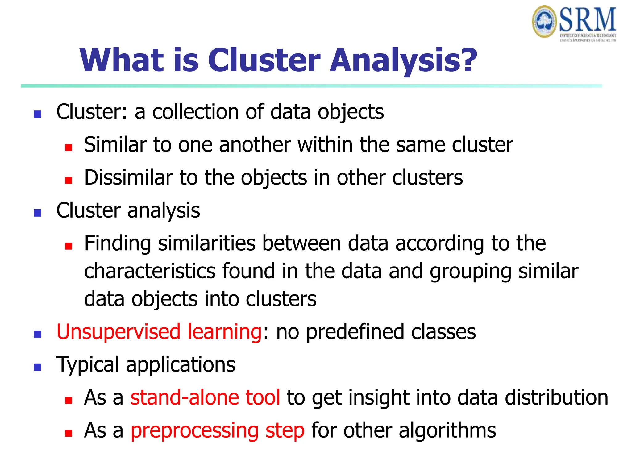 What is Cluster Analysis?
 Cluster: a collection of data objects
 Similar to one another within the same cluster
 Dissimilar to the objects in other clusters
 Cluster analysis
 Finding similarities between data according to the
characteristics found in the data and grouping similar
data objects into clusters
 Unsupervised learning: no predefined classes
 Typical applications
 As a stand-alone tool to get insight into data distribution
 As a preprocessing step for other algorithms
 