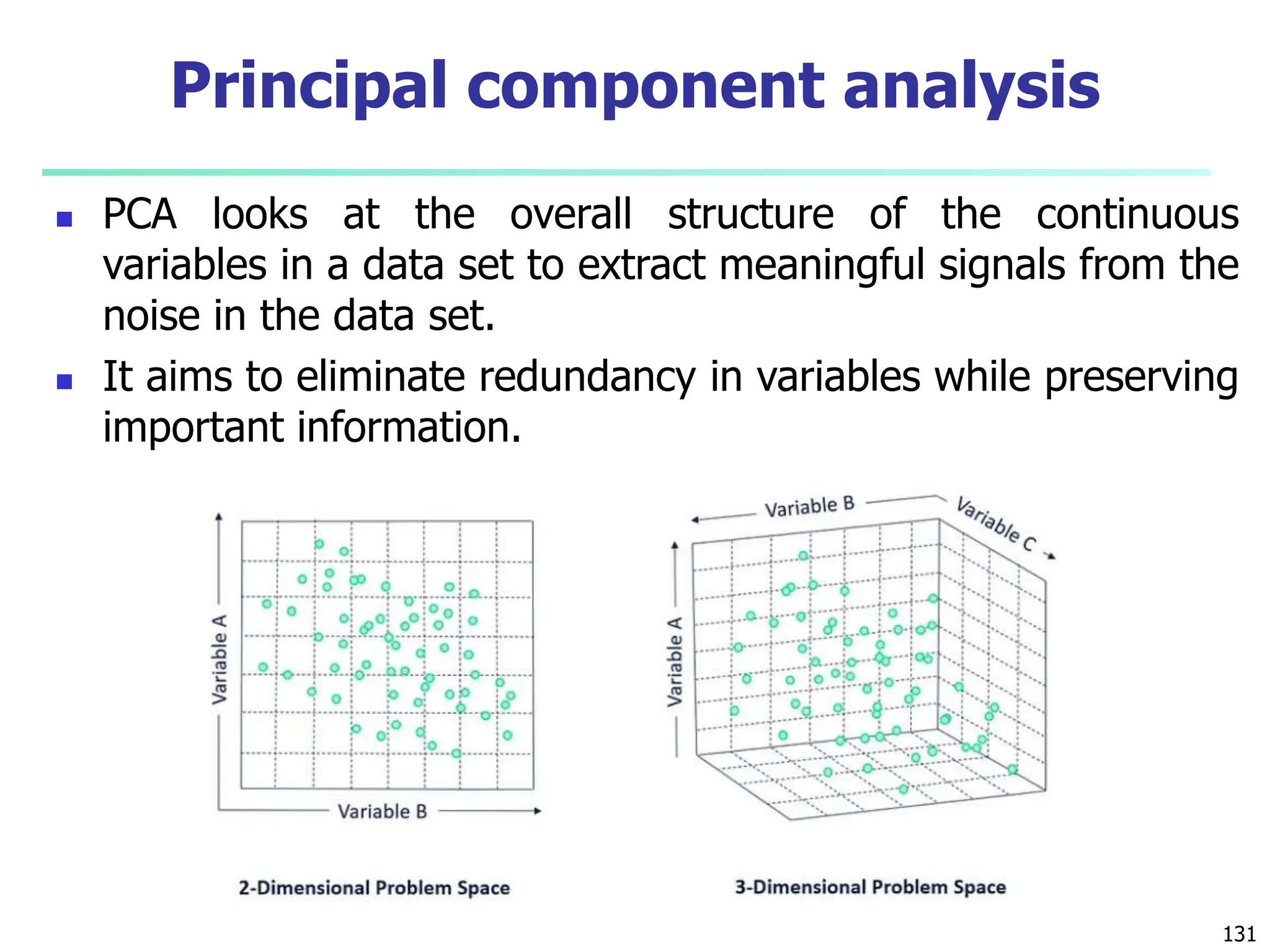  PCA looks at the overall structure of the continuous
variables in a data set to extract meaningful signals from the
noise in the data set.
 It aims to eliminate redundancy in variables while preserving
important information.
131
Principal component analysis
 