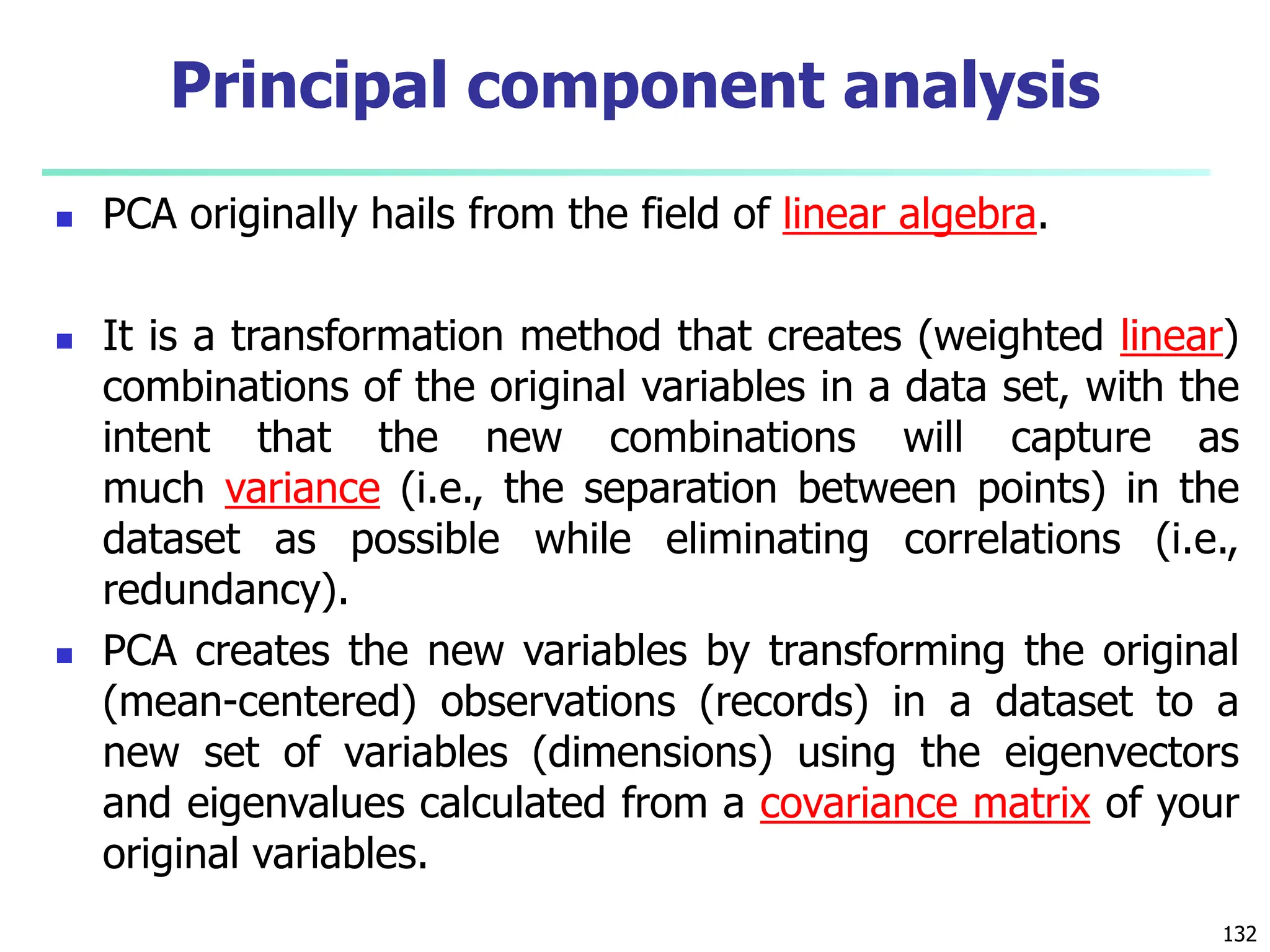  PCA originally hails from the field of linear algebra.
 It is a transformation method that creates (weighted linear)
combinations of the original variables in a data set, with the
intent that the new combinations will capture as
much variance (i.e., the separation between points) in the
dataset as possible while eliminating correlations (i.e.,
redundancy).
 PCA creates the new variables by transforming the original
(mean-centered) observations (records) in a dataset to a
new set of variables (dimensions) using the eigenvectors
and eigenvalues calculated from a covariance matrix of your
original variables.
132
Principal component analysis
 