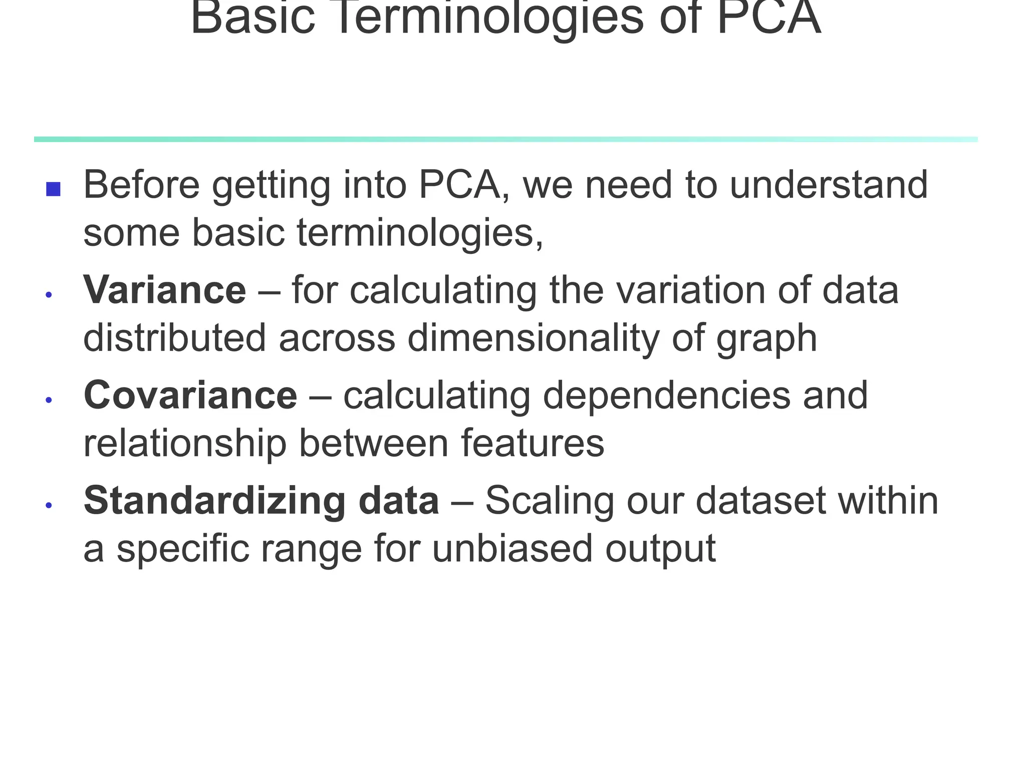 Basic Terminologies of PCA
 Before getting into PCA, we need to understand
some basic terminologies,
• Variance – for calculating the variation of data
distributed across dimensionality of graph
• Covariance – calculating dependencies and
relationship between features
• Standardizing data – Scaling our dataset within
a specific range for unbiased output
 