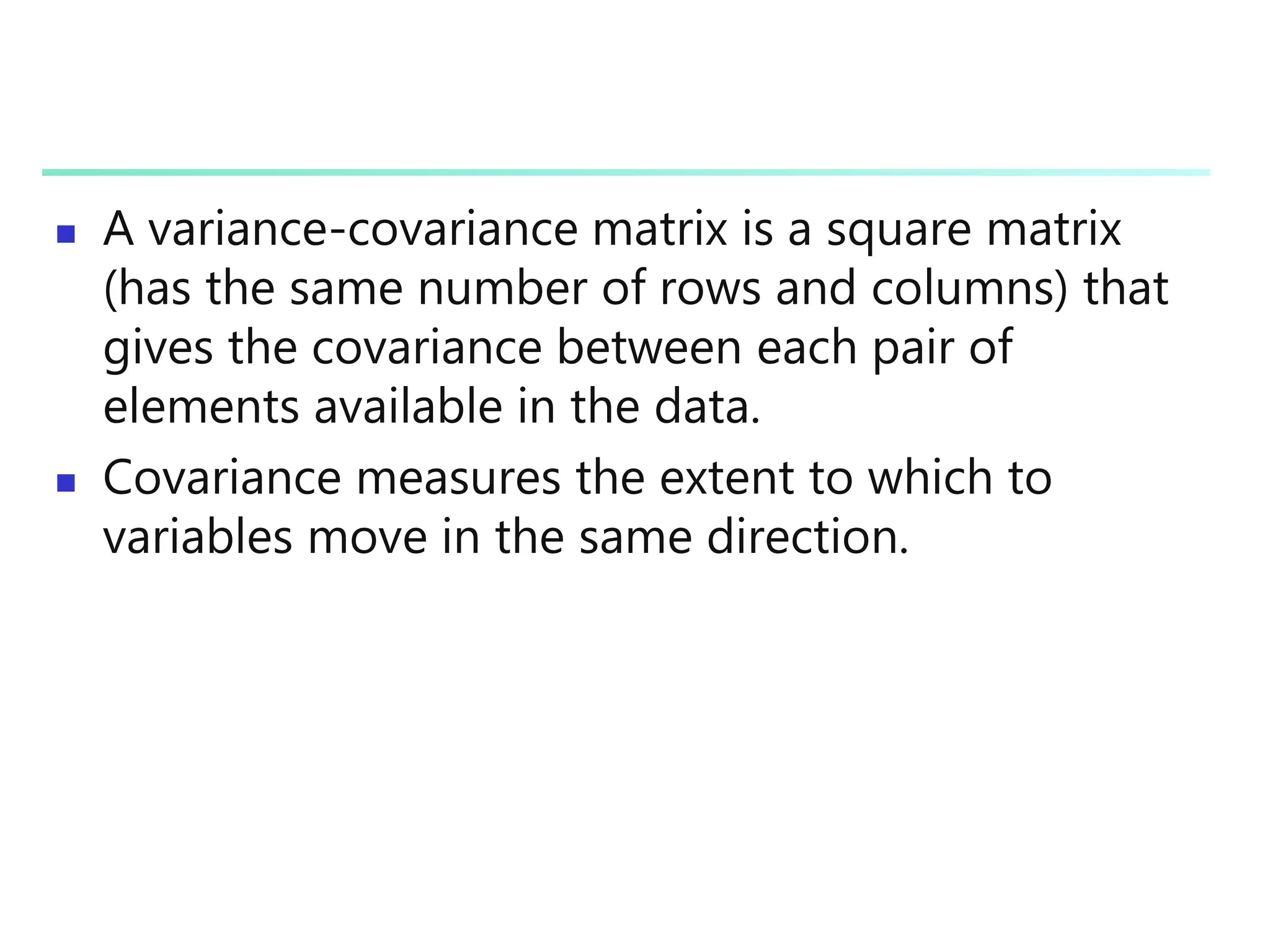  A variance-covariance matrix is a square matrix
(has the same number of rows and columns) that
gives the covariance between each pair of
elements available in the data.
 Covariance measures the extent to which to
variables move in the same direction.
 
