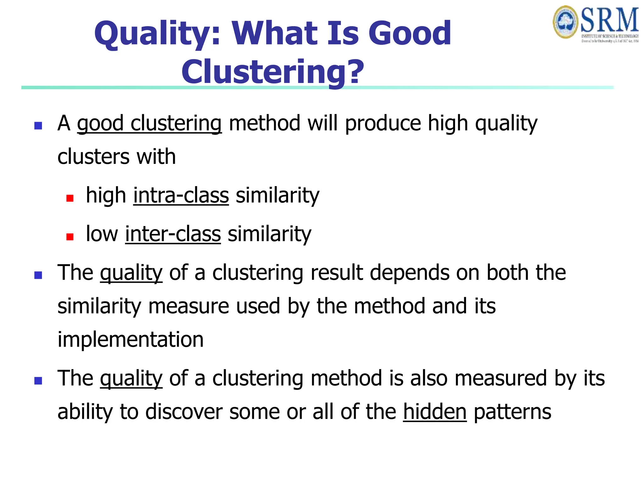 Quality: What Is Good
Clustering?
 A good clustering method will produce high quality
clusters with
 high intra-class similarity
 low inter-class similarity
 The quality of a clustering result depends on both the
similarity measure used by the method and its
implementation
 The quality of a clustering method is also measured by its
ability to discover some or all of the hidden patterns
 