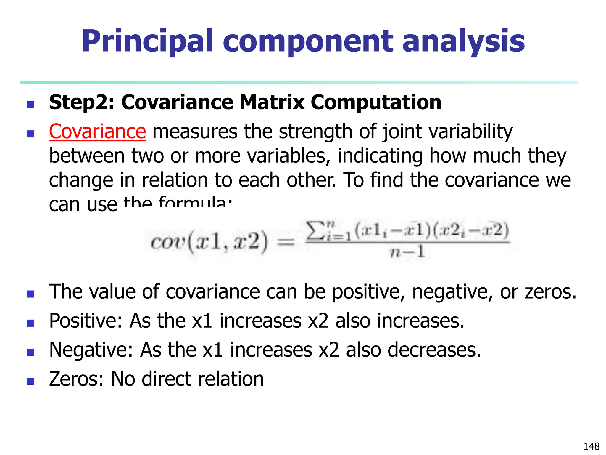  Step2: Covariance Matrix Computation
 Covariance measures the strength of joint variability
between two or more variables, indicating how much they
change in relation to each other. To find the covariance we
can use the formula:
 The value of covariance can be positive, negative, or zeros.
 Positive: As the x1 increases x2 also increases.
 Negative: As the x1 increases x2 also decreases.
 Zeros: No direct relation
148
Principal component analysis
 