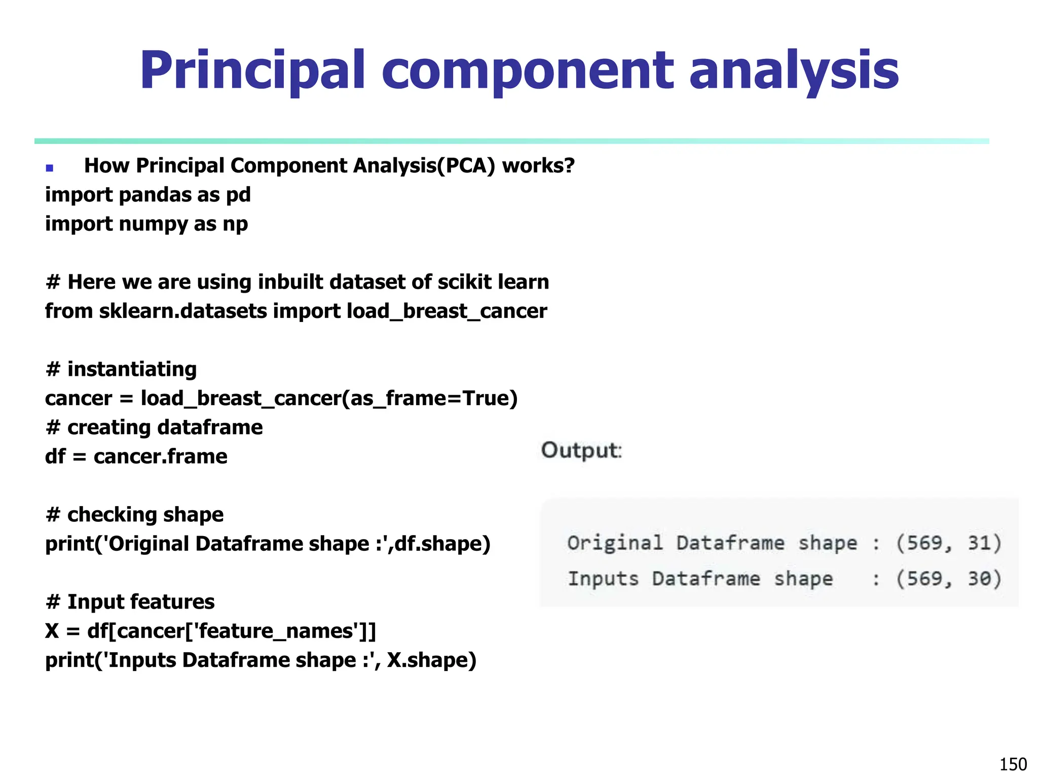  How Principal Component Analysis(PCA) works?
import pandas as pd
import numpy as np
# Here we are using inbuilt dataset of scikit learn
from sklearn.datasets import load_breast_cancer
# instantiating
cancer = load_breast_cancer(as_frame=True)
# creating dataframe
df = cancer.frame
# checking shape
print('Original Dataframe shape :',df.shape)
# Input features
X = df[cancer['feature_names']]
print('Inputs Dataframe shape :', X.shape)
150
Principal component analysis
 