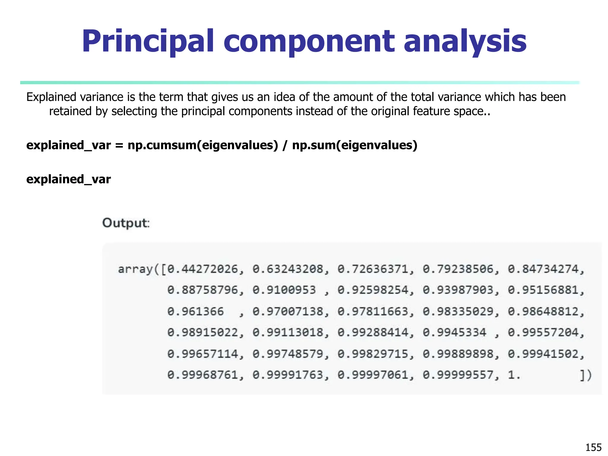 Explained variance is the term that gives us an idea of the amount of the total variance which has been
retained by selecting the principal components instead of the original feature space..
explained_var = np.cumsum(eigenvalues) / np.sum(eigenvalues)
explained_var
155
Principal component analysis
 