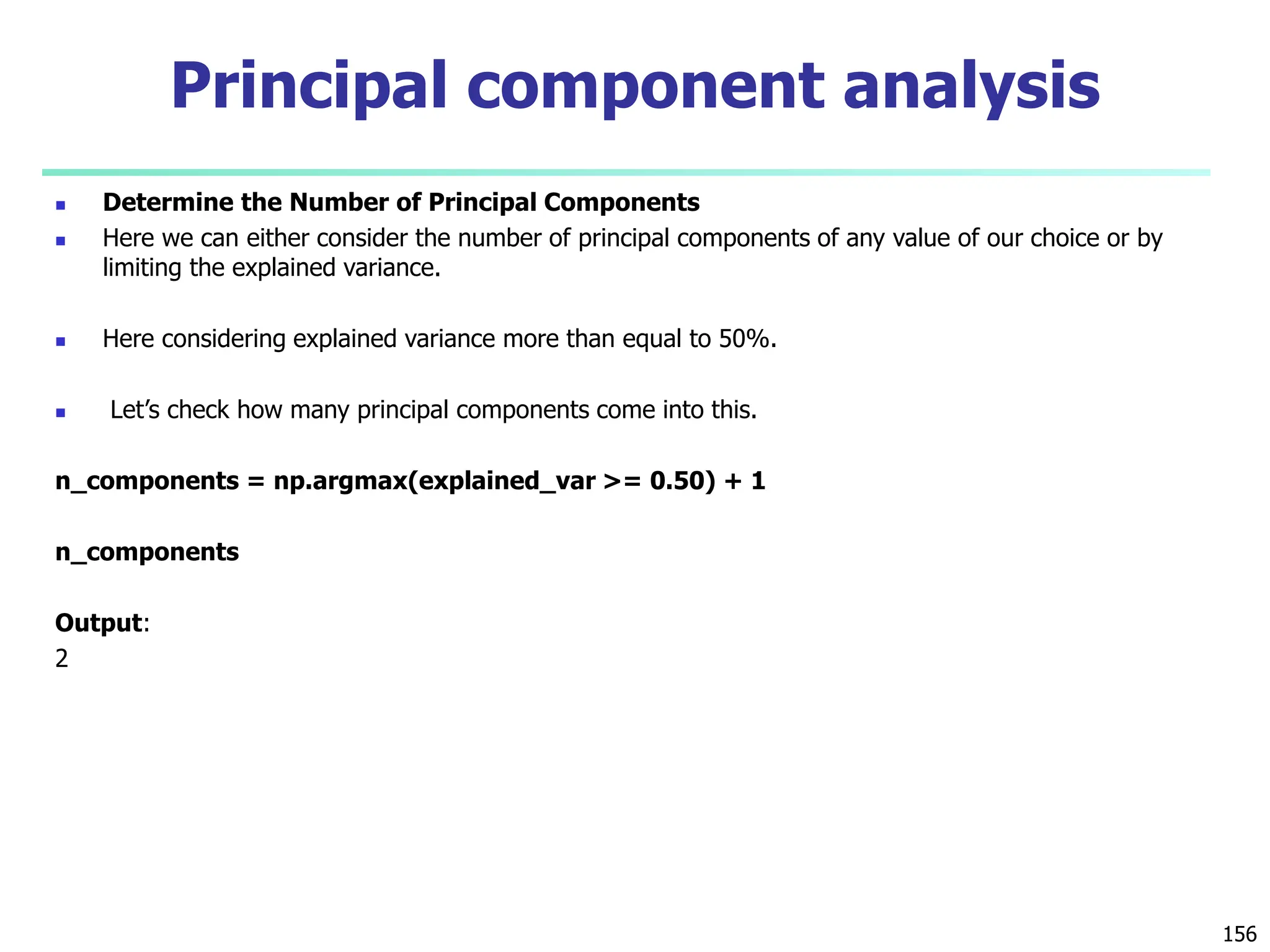 Determine the Number of Principal Components
 Here we can either consider the number of principal components of any value of our choice or by
limiting the explained variance.
 Here considering explained variance more than equal to 50%.
 Let’s check how many principal components come into this.
n_components = np.argmax(explained_var >= 0.50) + 1
n_components
Output:
2
156
Principal component analysis
 