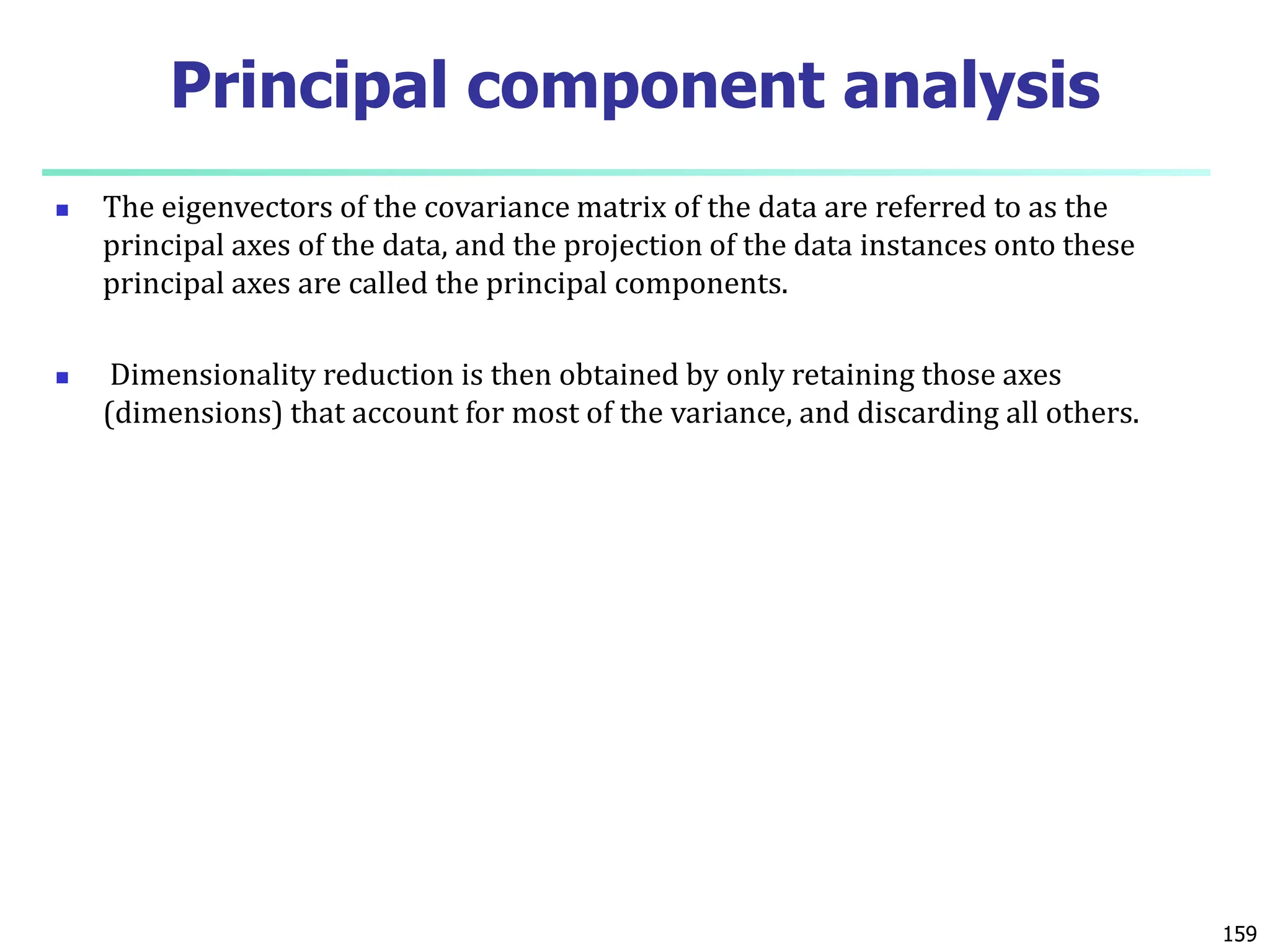  The eigenvectors of the covariance matrix of the data are referred to as the
principal axes of the data, and the projection of the data instances onto these
principal axes are called the principal components.
 Dimensionality reduction is then obtained by only retaining those axes
(dimensions) that account for most of the variance, and discarding all others.
159
Principal component analysis
 