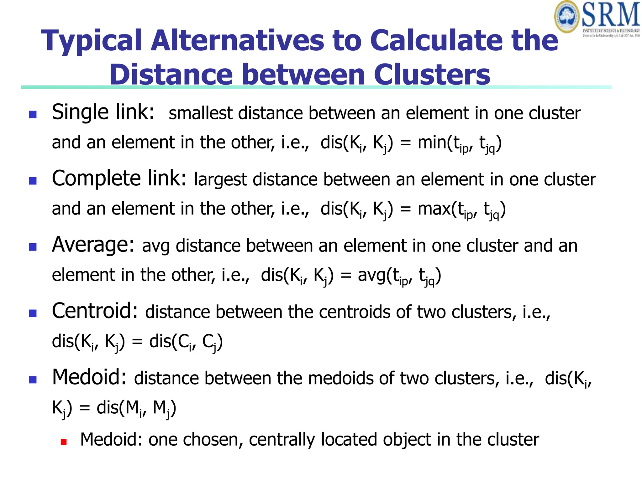 Typical Alternatives to Calculate the
Distance between Clusters
 Single link: smallest distance between an element in one cluster
and an element in the other, i.e., dis(Ki, Kj) = min(tip, tjq)
 Complete link: largest distance between an element in one cluster
and an element in the other, i.e., dis(Ki, Kj) = max(tip, tjq)
 Average: avg distance between an element in one cluster and an
element in the other, i.e., dis(Ki, Kj) = avg(tip, tjq)
 Centroid: distance between the centroids of two clusters, i.e.,
dis(Ki, Kj) = dis(Ci, Cj)
 Medoid: distance between the medoids of two clusters, i.e., dis(Ki,
Kj) = dis(Mi, Mj)
 Medoid: one chosen, centrally located object in the cluster
 