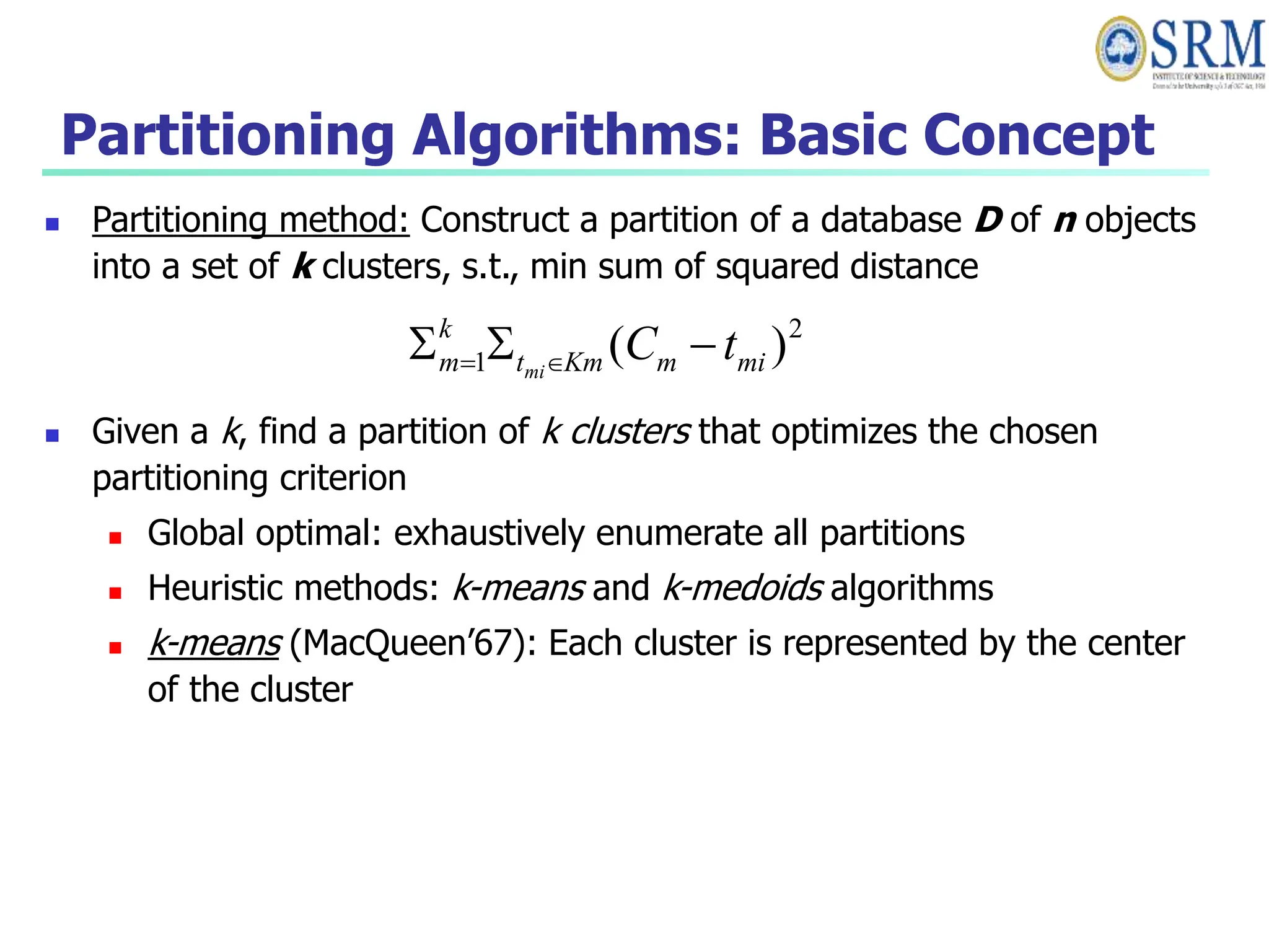 Partitioning Algorithms: Basic Concept
 Partitioning method: Construct a partition of a database D of n objects
into a set of k clusters, s.t., min sum of squared distance
 Given a k, find a partition of k clusters that optimizes the chosen
partitioning criterion
 Global optimal: exhaustively enumerate all partitions
 Heuristic methods: k-means and k-medoids algorithms
 k-means (MacQueen’67): Each cluster is represented by the center
of the cluster
2
1 )
( mi
m
Km
t
k
m t
C
mi


 

 