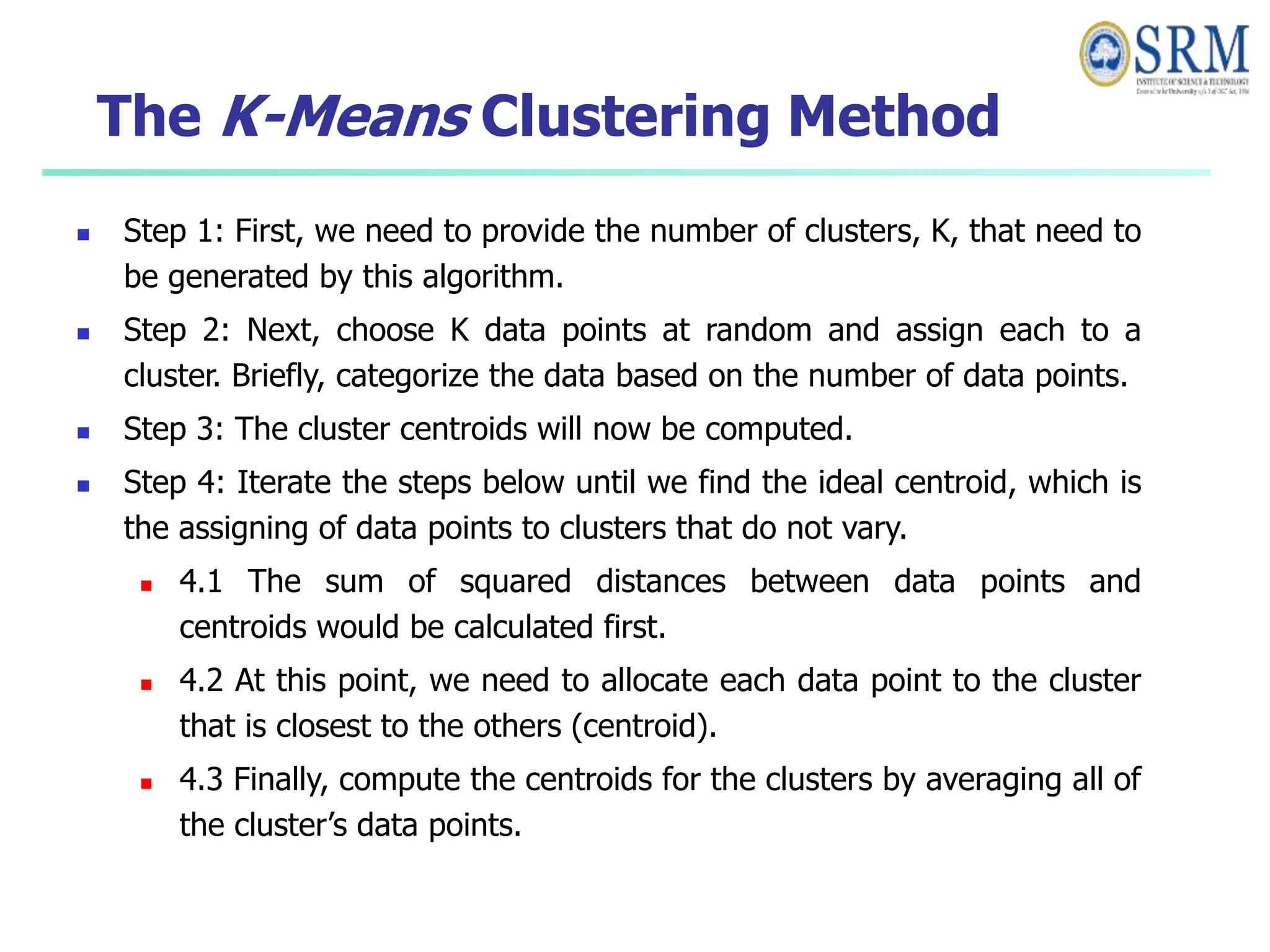 The K-Means Clustering Method
 Step 1: First, we need to provide the number of clusters, K, that need to
be generated by this algorithm.
 Step 2: Next, choose K data points at random and assign each to a
cluster. Briefly, categorize the data based on the number of data points.
 Step 3: The cluster centroids will now be computed.
 Step 4: Iterate the steps below until we find the ideal centroid, which is
the assigning of data points to clusters that do not vary.
 4.1 The sum of squared distances between data points and
centroids would be calculated first.
 4.2 At this point, we need to allocate each data point to the cluster
that is closest to the others (centroid).
 4.3 Finally, compute the centroids for the clusters by averaging all of
the cluster’s data points.
 