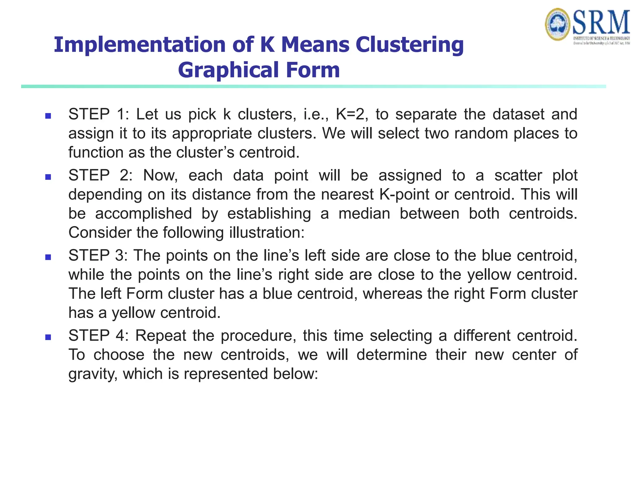 Implementation of K Means Clustering
Graphical Form
 STEP 1: Let us pick k clusters, i.e., K=2, to separate the dataset and
assign it to its appropriate clusters. We will select two random places to
function as the cluster’s centroid.
 STEP 2: Now, each data point will be assigned to a scatter plot
depending on its distance from the nearest K-point or centroid. This will
be accomplished by establishing a median between both centroids.
Consider the following illustration:
 STEP 3: The points on the line’s left side are close to the blue centroid,
while the points on the line’s right side are close to the yellow centroid.
The left Form cluster has a blue centroid, whereas the right Form cluster
has a yellow centroid.
 STEP 4: Repeat the procedure, this time selecting a different centroid.
To choose the new centroids, we will determine their new center of
gravity, which is represented below:
 