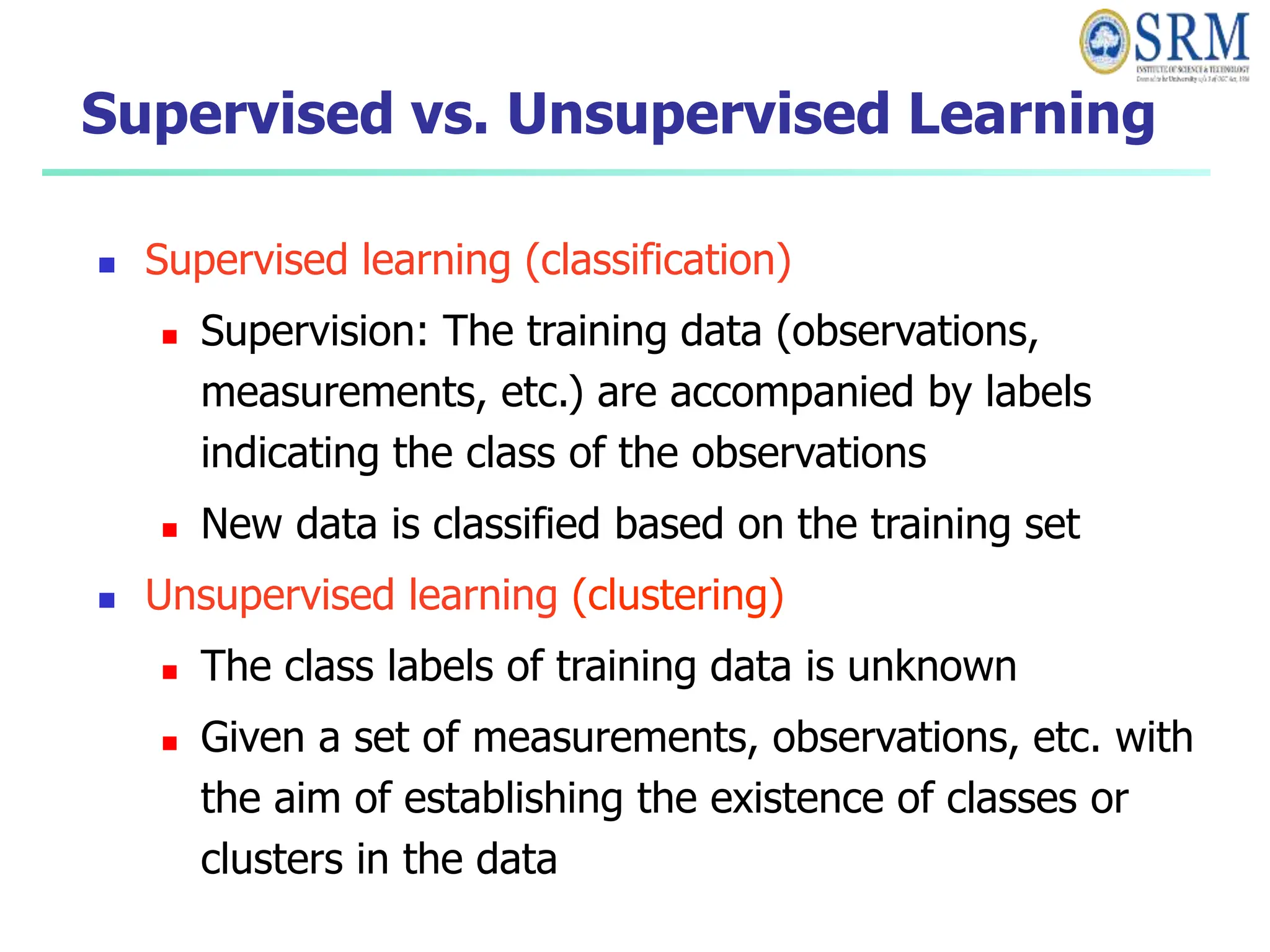 Supervised vs. Unsupervised Learning
 Supervised learning (classification)
 Supervision: The training data (observations,
measurements, etc.) are accompanied by labels
indicating the class of the observations
 New data is classified based on the training set
 Unsupervised learning (clustering)
 The class labels of training data is unknown
 Given a set of measurements, observations, etc. with
the aim of establishing the existence of classes or
clusters in the data
 