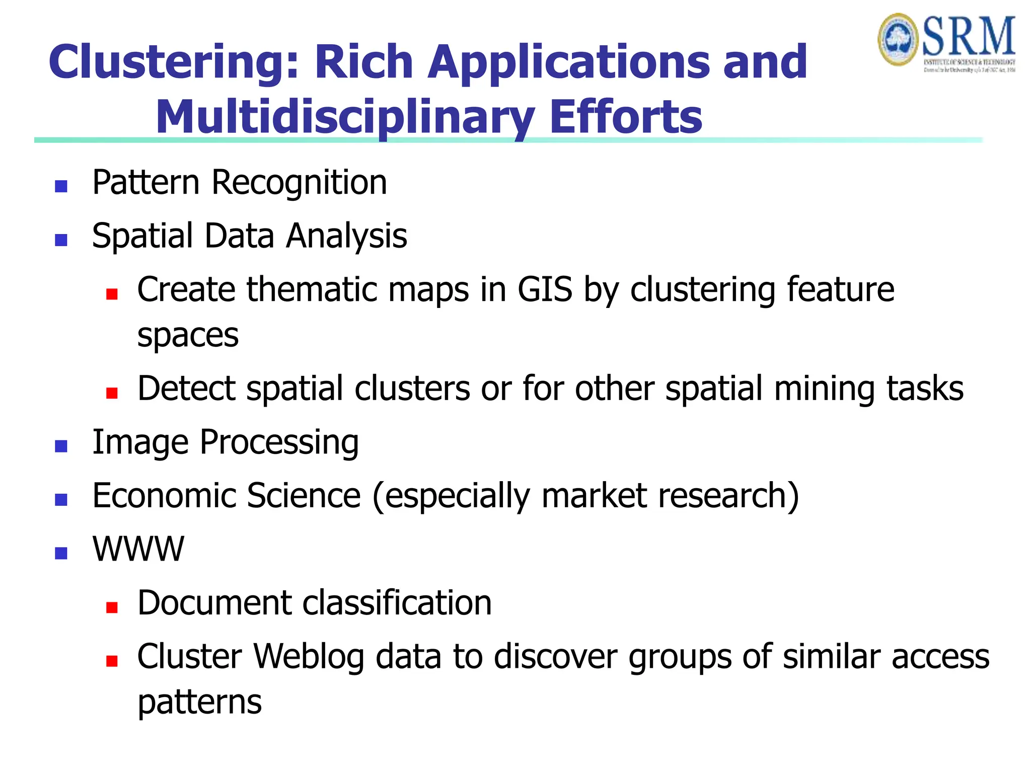 Clustering: Rich Applications and
Multidisciplinary Efforts
 Pattern Recognition
 Spatial Data Analysis
 Create thematic maps in GIS by clustering feature
spaces
 Detect spatial clusters or for other spatial mining tasks
 Image Processing
 Economic Science (especially market research)
 WWW
 Document classification
 Cluster Weblog data to discover groups of similar access
patterns
 