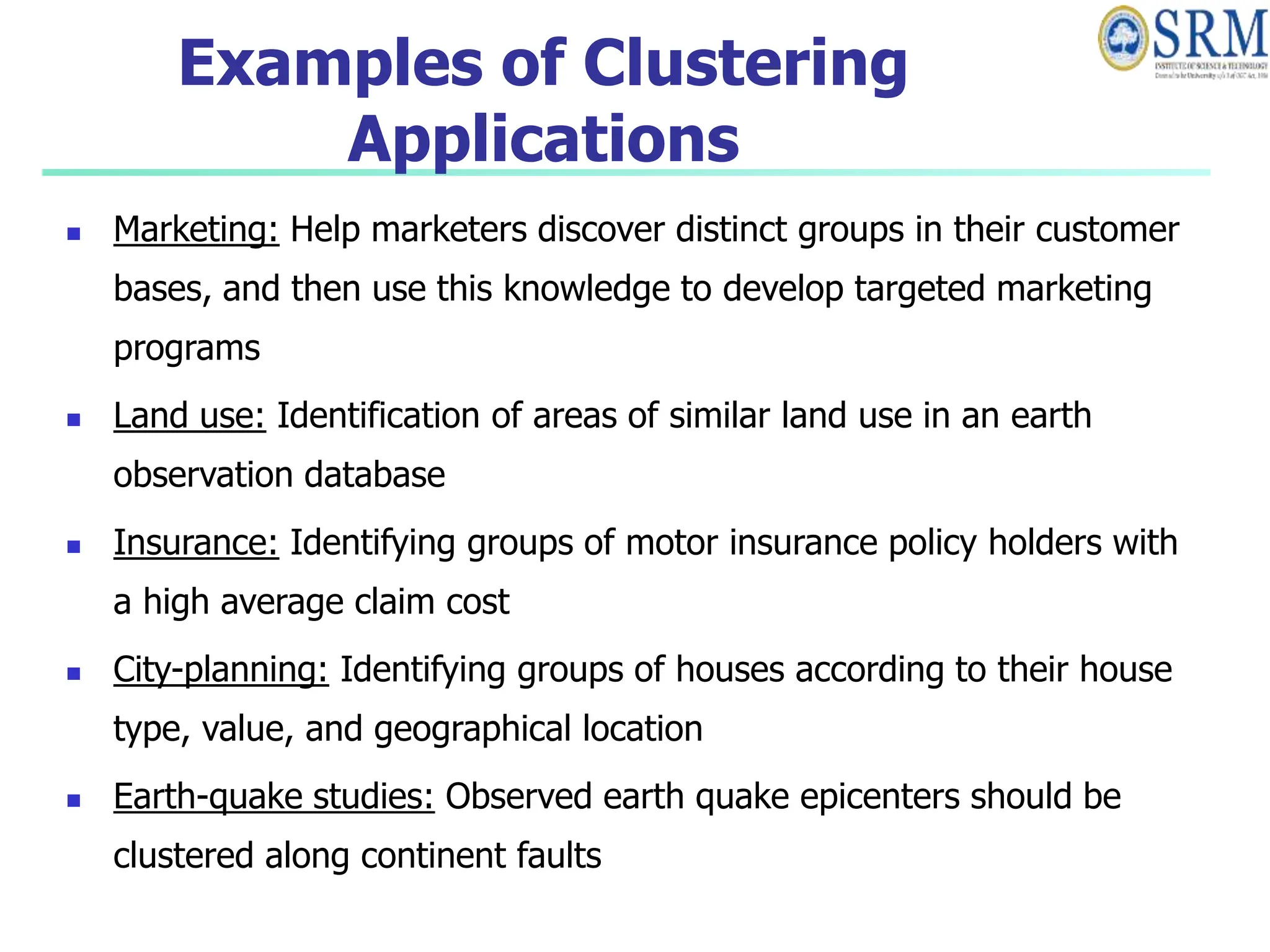 Examples of Clustering
Applications
 Marketing: Help marketers discover distinct groups in their customer
bases, and then use this knowledge to develop targeted marketing
programs
 Land use: Identification of areas of similar land use in an earth
observation database
 Insurance: Identifying groups of motor insurance policy holders with
a high average claim cost
 City-planning: Identifying groups of houses according to their house
type, value, and geographical location
 Earth-quake studies: Observed earth quake epicenters should be
clustered along continent faults
 