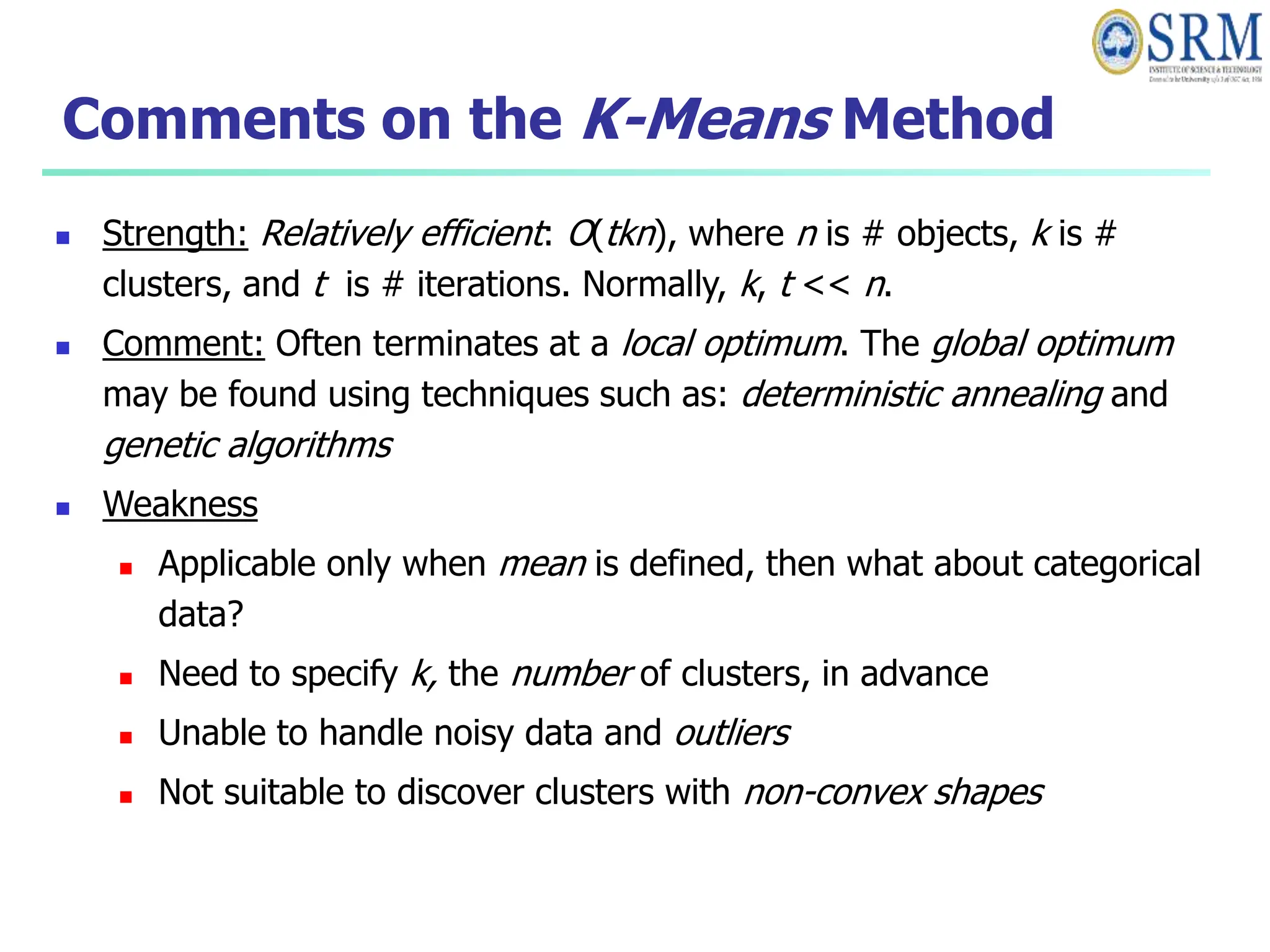 Comments on the K-Means Method
 Strength: Relatively efficient: O(tkn), where n is # objects, k is #
clusters, and t is # iterations. Normally, k, t << n.
 Comment: Often terminates at a local optimum. The global optimum
may be found using techniques such as: deterministic annealing and
genetic algorithms
 Weakness
 Applicable only when mean is defined, then what about categorical
data?
 Need to specify k, the number of clusters, in advance
 Unable to handle noisy data and outliers
 Not suitable to discover clusters with non-convex shapes
 
