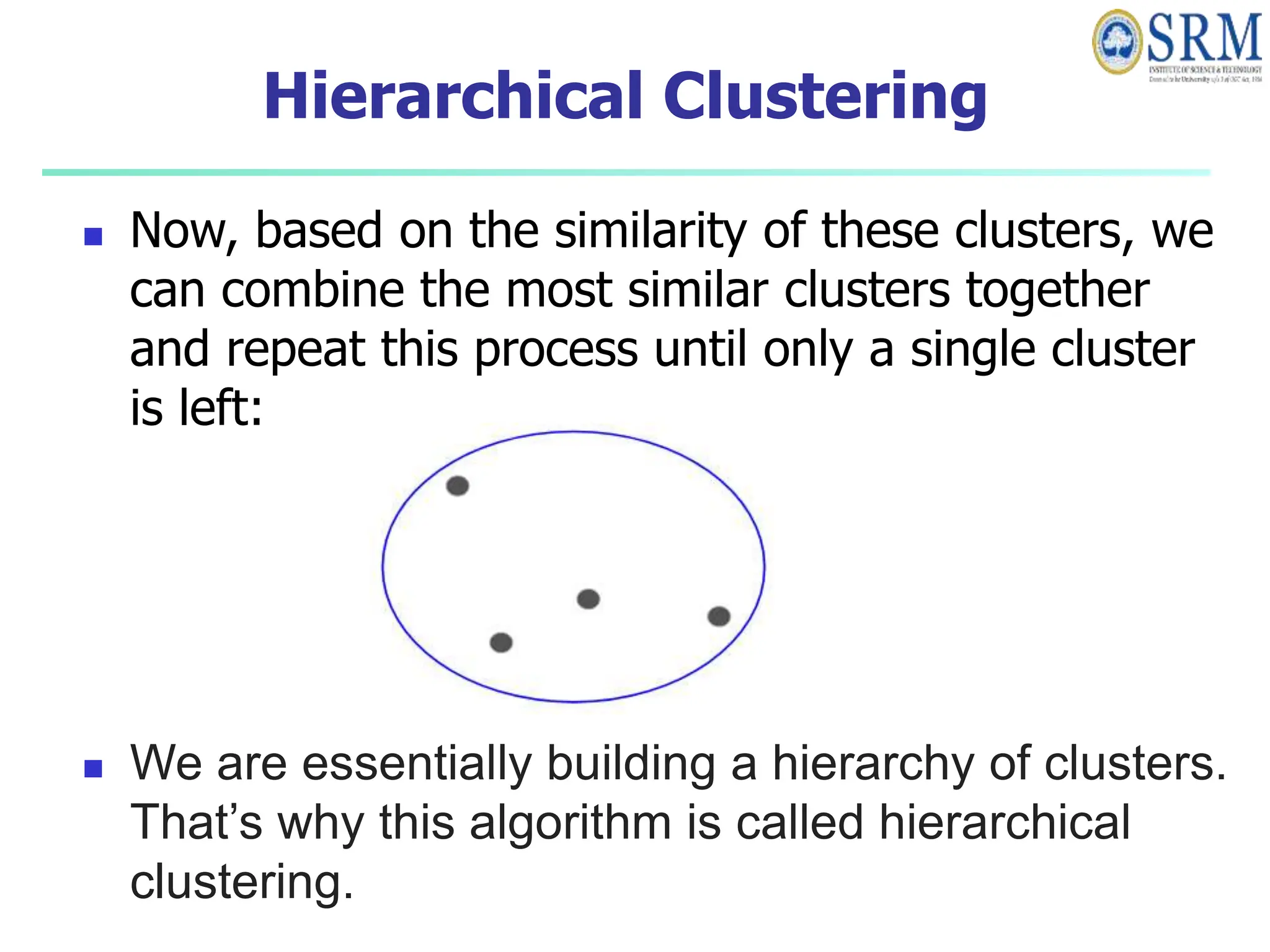 Hierarchical Clustering
 Now, based on the similarity of these clusters, we
can combine the most similar clusters together
and repeat this process until only a single cluster
is left:
 We are essentially building a hierarchy of clusters.
That’s why this algorithm is called hierarchical
clustering.
 